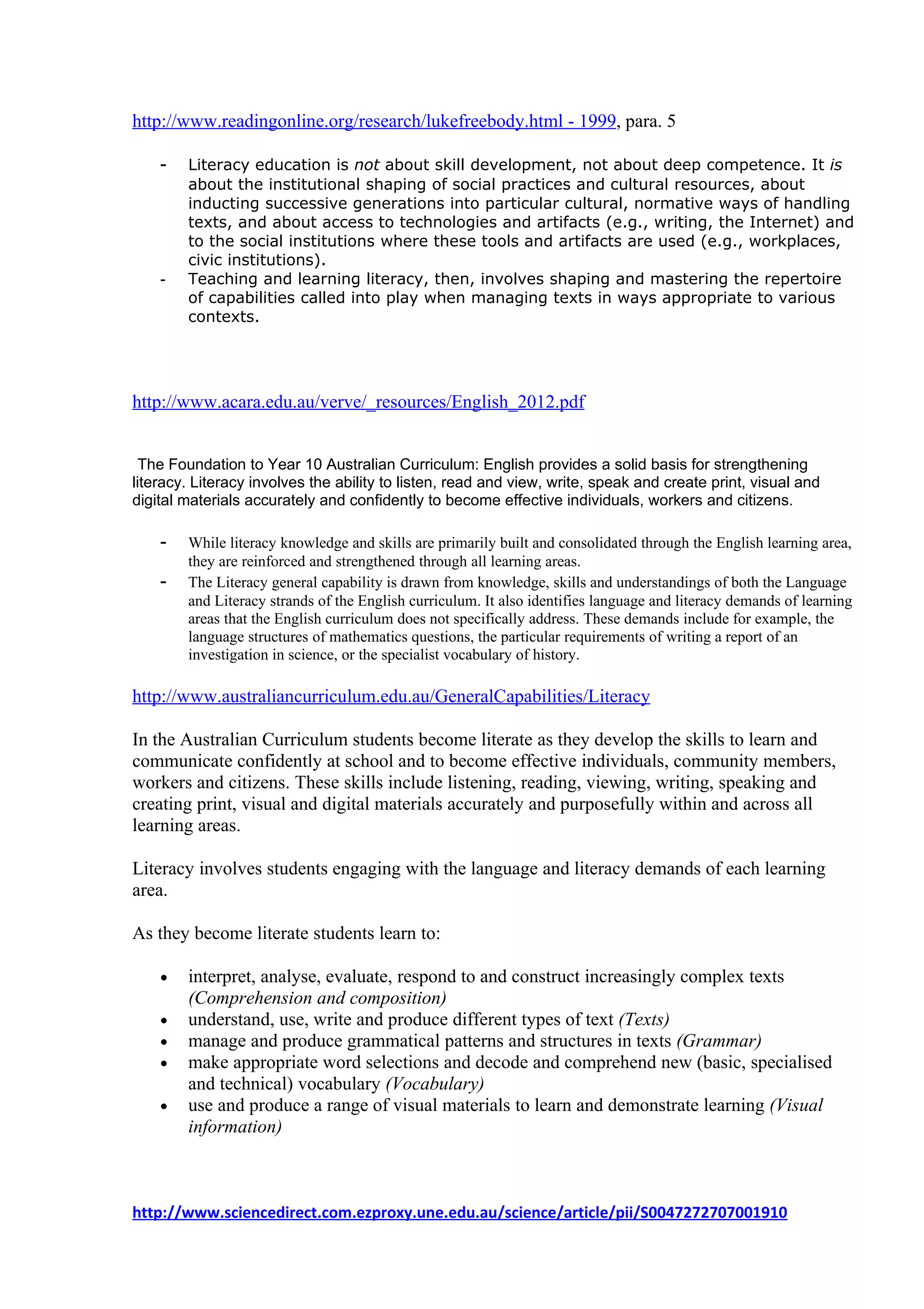 http://www.readingonline.org/research/lukefreebody.html - 1999, para. 5

    -   Literacy education is not about skill development, not about deep competence. It is
        about the institutional shaping of social practices and cultural resources, about
        inducting successive generations into particular cultural, normative ways of handling
        texts, and about access to technologies and artifacts (e.g., writing, the Internet) and
        to the social institutions where these tools and artifacts are used (e.g., workplaces,
        civic institutions).
    -   Teaching and learning literacy, then, involves shaping and mastering the repertoire
        of capabilities called into play when managing texts in ways appropriate to various
        contexts.




http://www.acara.edu.au/verve/_resources/English_2012.pdf


 The Foundation to Year 10 Australian Curriculum: English provides a solid basis for strengthening
literacy. Literacy involves the ability to listen, read and view, write, speak and create print, visual and
digital materials accurately and confidently to become effective individuals, workers and citizens.

    -   While literacy knowledge and skills are primarily built and consolidated through the English learning area,
        they are reinforced and strengthened through all learning areas.
    -   The Literacy general capability is drawn from knowledge, skills and understandings of both the Language
        and Literacy strands of the English curriculum. It also identifies language and literacy demands of learning
        areas that the English curriculum does not specifically address. These demands include for example, the
        language structures of mathematics questions, the particular requirements of writing a report of an
        investigation in science, or the specialist vocabulary of history.

http://www.australiancurriculum.edu.au/GeneralCapabilities/Literacy

In the Australian Curriculum students become literate as they develop the skills to learn and
communicate confidently at school and to become effective individuals, community members,
workers and citizens. These skills include listening, reading, viewing, writing, speaking and
creating print, visual and digital materials accurately and purposefully within and across all
learning areas.

Literacy involves students engaging with the language and literacy demands of each learning
area.

As they become literate students learn to:

    •   interpret, analyse, evaluate, respond to and construct increasingly complex texts
        (Comprehension and composition)
    •   understand, use, write and produce different types of text (Texts)
    •   manage and produce grammatical patterns and structures in texts (Grammar)
    •   make appropriate word selections and decode and comprehend new (basic, specialised
        and technical) vocabulary (Vocabulary)
    •   use and produce a range of visual materials to learn and demonstrate learning (Visual
        information)



http://www.sciencedirect.com.ezproxy.une.edu.au/science/article/pii/S0047272707001910
 