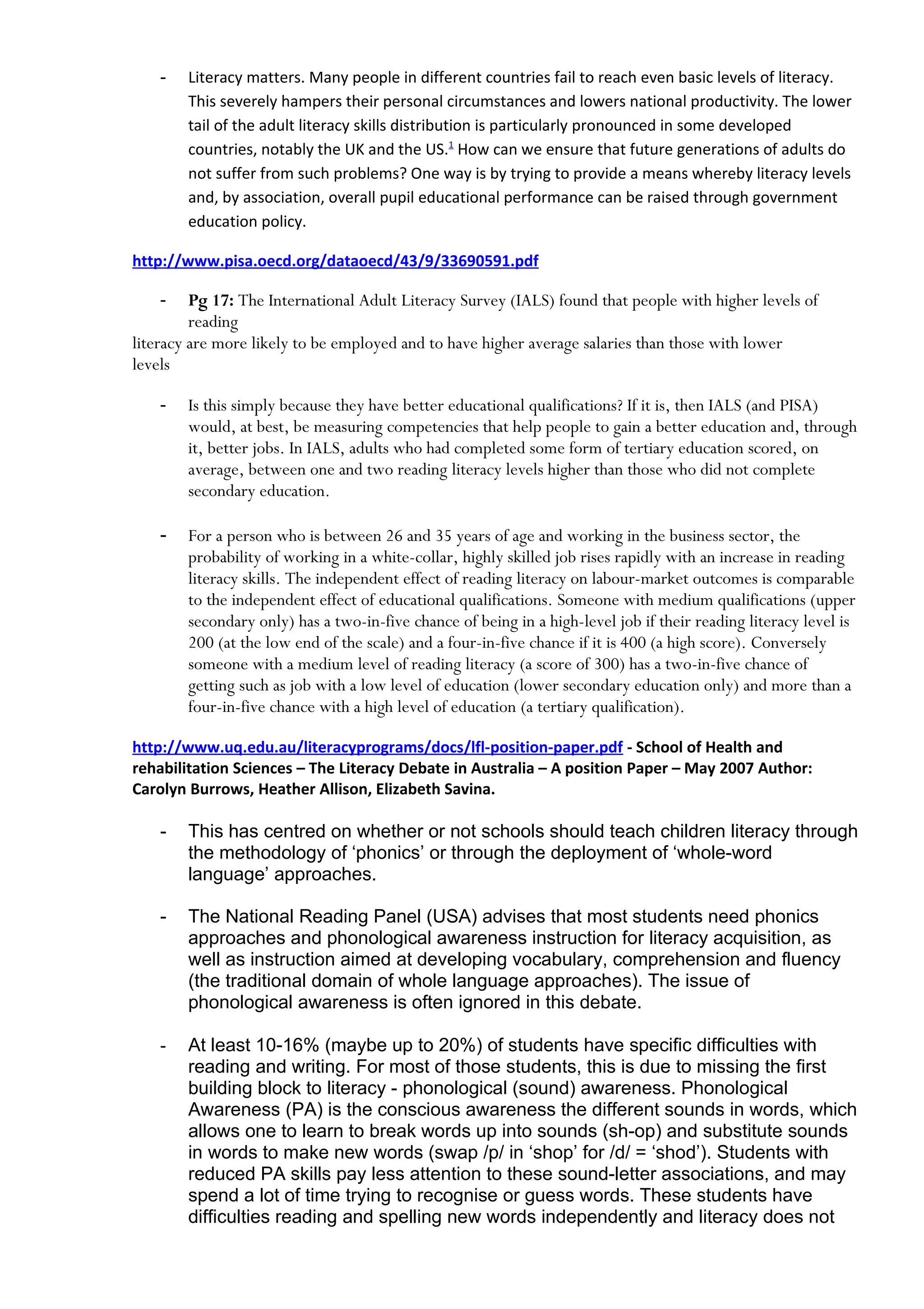 -   Literacy matters. Many people in different countries fail to reach even basic levels of literacy.
        This severely hampers their personal circumstances and lowers national productivity. The lower
        tail of the adult literacy skills distribution is particularly pronounced in some developed
        countries, notably the UK and the US.1 How can we ensure that future generations of adults do
        not suffer from such problems? One way is by trying to provide a means whereby literacy levels
        and, by association, overall pupil educational performance can be raised through government
        education policy.

http://www.pisa.oecd.org/dataoecd/43/9/33690591.pdf

    -    Pg 17: The International Adult Literacy Survey (IALS) found that people with higher levels of
         reading
literacy are more likely to be employed and to have higher average salaries than those with lower
levels

    -   Is this simply because they have better educational qualifications? If it is, then IALS (and PISA)
        would, at best, be measuring competencies that help people to gain a better education and, through
        it, better jobs. In IALS, adults who had completed some form of tertiary education scored, on
        average, between one and two reading literacy levels higher than those who did not complete
        secondary education.

    -   For a person who is between 26 and 35 years of age and working in the business sector, the
        probability of working in a white-collar, highly skilled job rises rapidly with an increase in reading
        literacy skills. The independent effect of reading literacy on labour-market outcomes is comparable
        to the independent effect of educational qualifications. Someone with medium qualifications (upper
        secondary only) has a two-in-five chance of being in a high-level job if their reading literacy level is
        200 (at the low end of the scale) and a four-in-five chance if it is 400 (a high score). Conversely
        someone with a medium level of reading literacy (a score of 300) has a two-in-five chance of
        getting such as job with a low level of education (lower secondary education only) and more than a
        four-in-five chance with a high level of education (a tertiary qualification).
    -   Figure
http://www.uq.edu.au/literacyprograms/docs/lfl-position-paper.pdf - School of Health and
rehabilitation Sciences – The Literacy Debate in Australia – A position Paper – May 2007 Author:
Carolyn Burrows, Heather Allison, Elizabeth Savina.

    -   This has centred on whether or not schools should teach children literacy through
        the methodology of ‘phonics’ or through the deployment of ‘whole-word
        language’ approaches.

    -   The National Reading Panel (USA) advises that most students need phonics
        approaches and phonological awareness instruction for literacy acquisition, as
        well as instruction aimed at developing vocabulary, comprehension and fluency
        (the traditional domain of whole language approaches). The issue of
        phonological awareness is often ignored in this debate.

    -   At least 10-16% (maybe up to 20%) of students have specific difficulties with
        reading and writing. For most of those students, this is due to missing the first
        building block to literacy - phonological (sound) awareness. Phonological
        Awareness (PA) is the conscious awareness the different sounds in words, which
        allows one to learn to break words up into sounds (sh-op) and substitute sounds
        in words to make new words (swap /p/ in ‘shop’ for /d/ = ‘shod’). Students with
        reduced PA skills pay less attention to these sound-letter associations, and may
        spend a lot of time trying to recognise or guess words. These students have
        difficulties reading and spelling new words independently and literacy does not
 