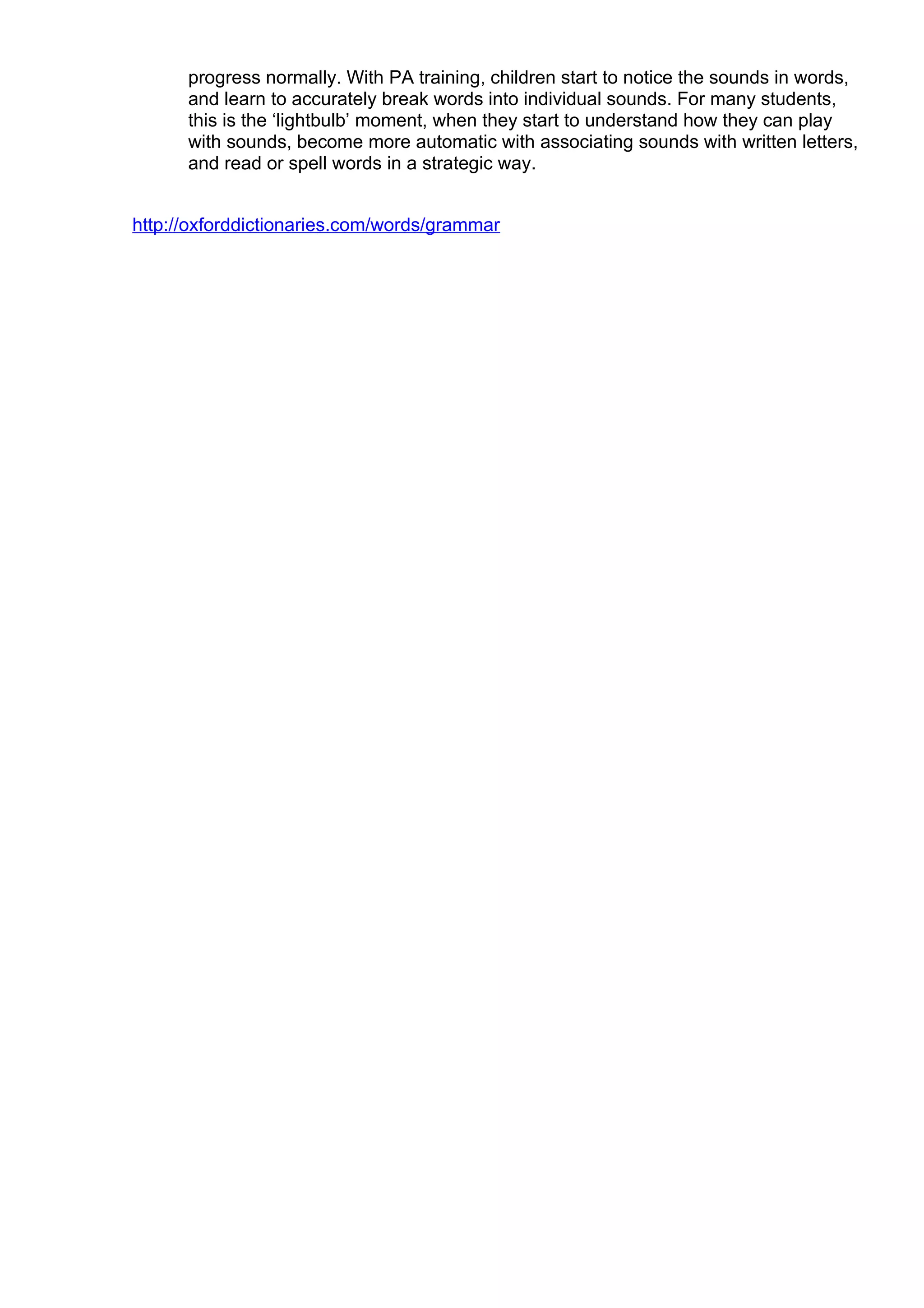 progress normally. With PA training, children start to notice the sounds in words,
      and learn to accurately break words into individual sounds. For many students,
      this is the ‘lightbulb’ moment, when they start to understand how they can play
      with sounds, become more automatic with associating sounds with written letters,
      and read or spell words in a strategic way.


http://oxforddictionaries.com/words/grammar
 