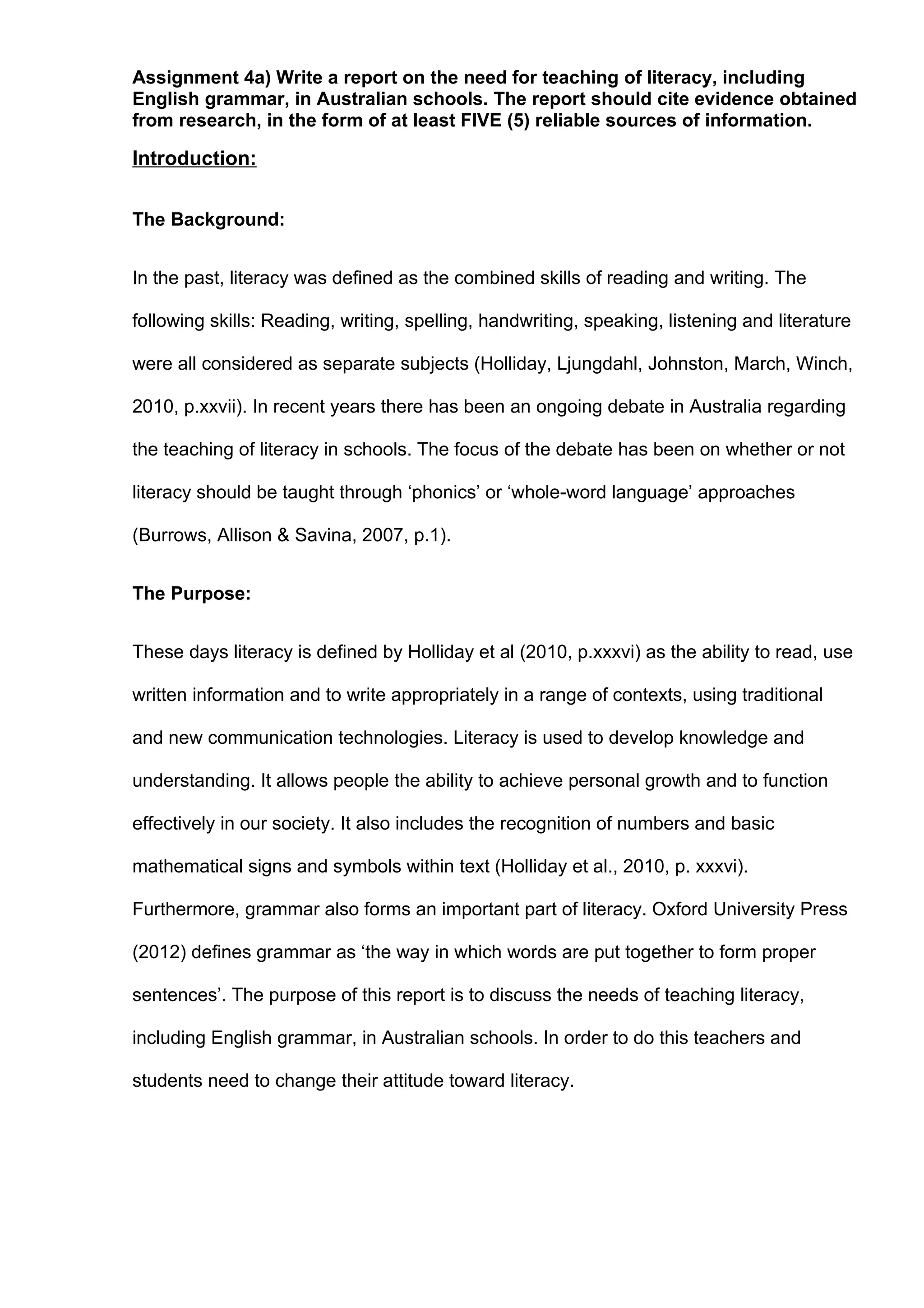 Assignment 4a) Write a report on the need for teaching of literacy, including
English grammar, in Australian schools. The report should cite evidence obtained
from research, in the form of at least FIVE (5) reliable sources of information.

Introduction:


The Background:


In the past, literacy was defined as the combined skills of reading and writing. The

following skills: Reading, writing, spelling, handwriting, speaking, listening and literature

were all considered as separate subjects (Holliday, Ljungdahl, Johnston, March, Winch,

2010, p.xxvii). In recent years there has been an ongoing debate in Australia regarding

the teaching of literacy in schools. The focus of the debate has been on whether or not

literacy should be taught through ‘phonics’ or ‘whole-word language’ approaches

(Burrows, Allison & Savina, 2007, p.1).


The Purpose:


These days literacy is defined by Holliday et al (2010, p.xxxvi) as the ability to read, use

written information and to write appropriately in a range of contexts, using traditional

and new communication technologies. Literacy is used to develop knowledge and

understanding. It allows people the ability to achieve personal growth and to function

effectively in our society. It also includes the recognition of numbers and basic

mathematical signs and symbols within text (Holliday et al., 2010, p. xxxvi).

Furthermore, grammar also forms an important part of literacy. Oxford University Press

(2012) defines grammar as ‘the way in which words are put together to form proper

sentences’. The purpose of this report is to discuss the needs of teaching literacy,

including English grammar, in Australian schools. In order to do this teachers and

students need to change their attitude toward literacy.
 