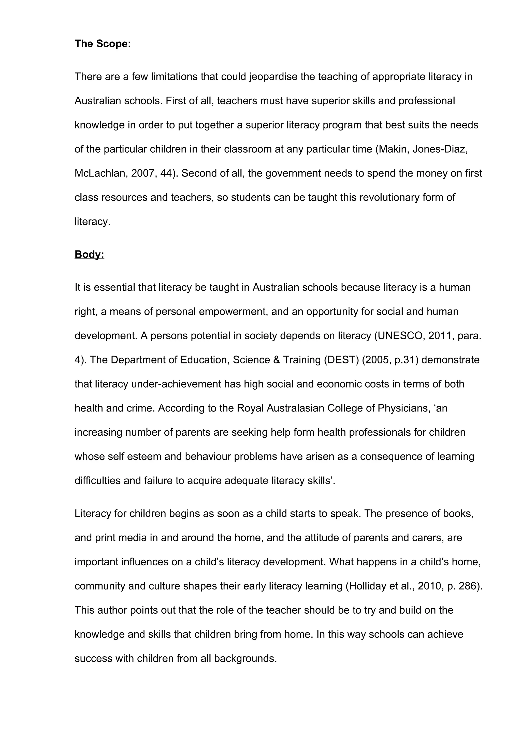 The Scope:


There are a few limitations that could jeopardise the teaching of appropriate literacy in

Australian schools. First of all, teachers must have superior skills and professional

knowledge in order to put together a superior literacy program that best suits the needs

of the particular children in their classroom at any particular time (Makin, Jones-Diaz,

McLachlan, 2007, 44). Second of all, the government needs to spend the money on first

class resources and teachers, so students can be taught this revolutionary form of

literacy.


Body:


It is essential that literacy be taught in Australian schools because literacy is a human

right, a means of personal empowerment, and an opportunity for social and human

development. A persons potential in society depends on literacy (UNESCO, 2011, para.

4). The Department of Education, Science & Training (DEST) (2005, p.31) demonstrate

that literacy under-achievement has high social and economic costs in terms of both

health and crime. According to the Royal Australasian College of Physicians, ‘an

increasing number of parents are seeking help form health professionals for children

whose self esteem and behaviour problems have arisen as a consequence of learning

difficulties and failure to acquire adequate literacy skills’.


Literacy for children begins as soon as a child starts to speak. The presence of books,

and print media in and around the home, and the attitude of parents and carers, are

important influences on a child’s literacy development. What happens in a child’s home,

community and culture shapes their early literacy learning (Holliday et al., 2010, p. 286).

This author points out that the role of the teacher should be to try and build on the

knowledge and skills that children bring from home. In this way schools can achieve

success with children from all backgrounds.
 