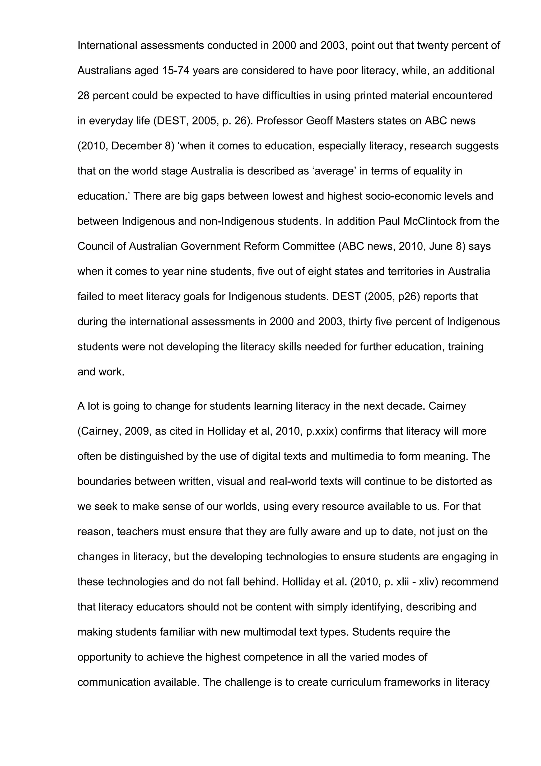 International assessments conducted in 2000 and 2003, point out that twenty percent of

Australians aged 15-74 years are considered to have poor literacy, while, an additional

28 percent could be expected to have difficulties in using printed material encountered

in everyday life (DEST, 2005, p. 26). Professor Geoff Masters states on ABC news

(2010, December 8) ‘when it comes to education, especially literacy, research suggests

that on the world stage Australia is described as ‘average’ in terms of equality in

education.’ There are big gaps between lowest and highest socio-economic levels and

between Indigenous and non-Indigenous students. In addition Paul McClintock from the

Council of Australian Government Reform Committee (ABC news, 2010, June 8) says

when it comes to year nine students, five out of eight states and territories in Australia

failed to meet literacy goals for Indigenous students. DEST (2005, p26) reports that

during the international assessments in 2000 and 2003, thirty five percent of Indigenous

students were not developing the literacy skills needed for further education, training

and work.


A lot is going to change for students learning literacy in the next decade. Cairney

(Cairney, 2009, as cited in Holliday et al, 2010, p.xxix) confirms that literacy will more

often be distinguished by the use of digital texts and multimedia to form meaning. The

boundaries between written, visual and real-world texts will continue to be distorted as

we seek to make sense of our worlds, using every resource available to us. For that

reason, teachers must ensure that they are fully aware and up to date, not just on the

changes in literacy, but the developing technologies to ensure students are engaging in

these technologies and do not fall behind. Holliday et al. (2010, p. xlii - xliv) recommend

that literacy educators should not be content with simply identifying, describing and

making students familiar with new multimodal text types. Students require the

opportunity to achieve the highest competence in all the varied modes of

communication available. The challenge is to create curriculum frameworks in literacy
 
