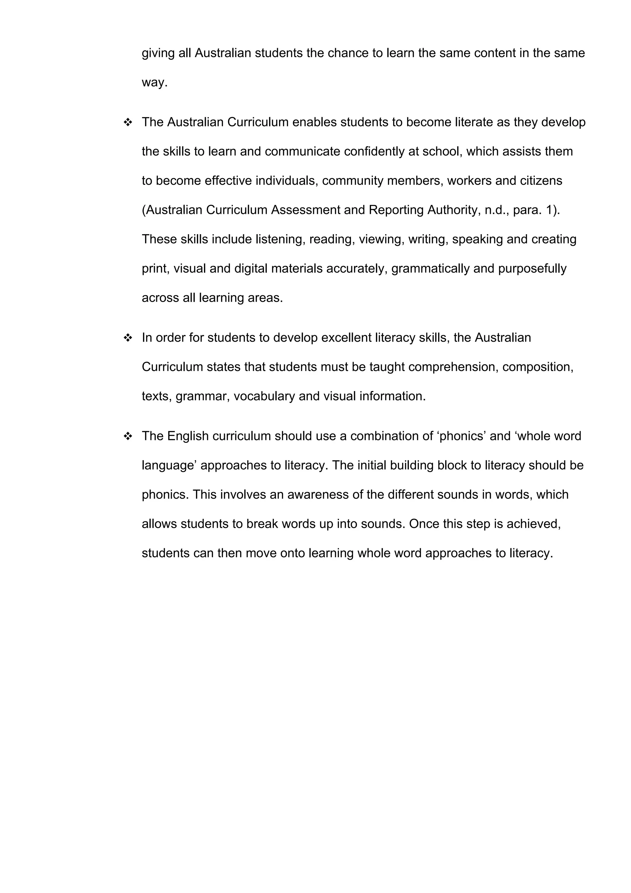 giving all Australian students the chance to learn the same content in the same

   way.


 The Australian Curriculum enables students to become literate as they develop

   the skills to learn and communicate confidently at school, which assists them

   to become effective individuals, community members, workers and citizens

   (Australian Curriculum Assessment and Reporting Authority, n.d., para. 1).

   These skills include listening, reading, viewing, writing, speaking and creating

   print, visual and digital materials accurately, grammatically and purposefully

   across all learning areas.


 In order for students to develop excellent literacy skills, the Australian

   Curriculum states that students must be taught comprehension, composition,

   texts, grammar, vocabulary and visual information.


 The English curriculum should use a combination of ‘phonics’ and ‘whole word

   language’ approaches to literacy. The initial building block to literacy should be

   phonics. This involves an awareness of the different sounds in words, which

   allows students to break words up into sounds. Once this step is achieved,

   students can then move onto learning whole word approaches to literacy.
 