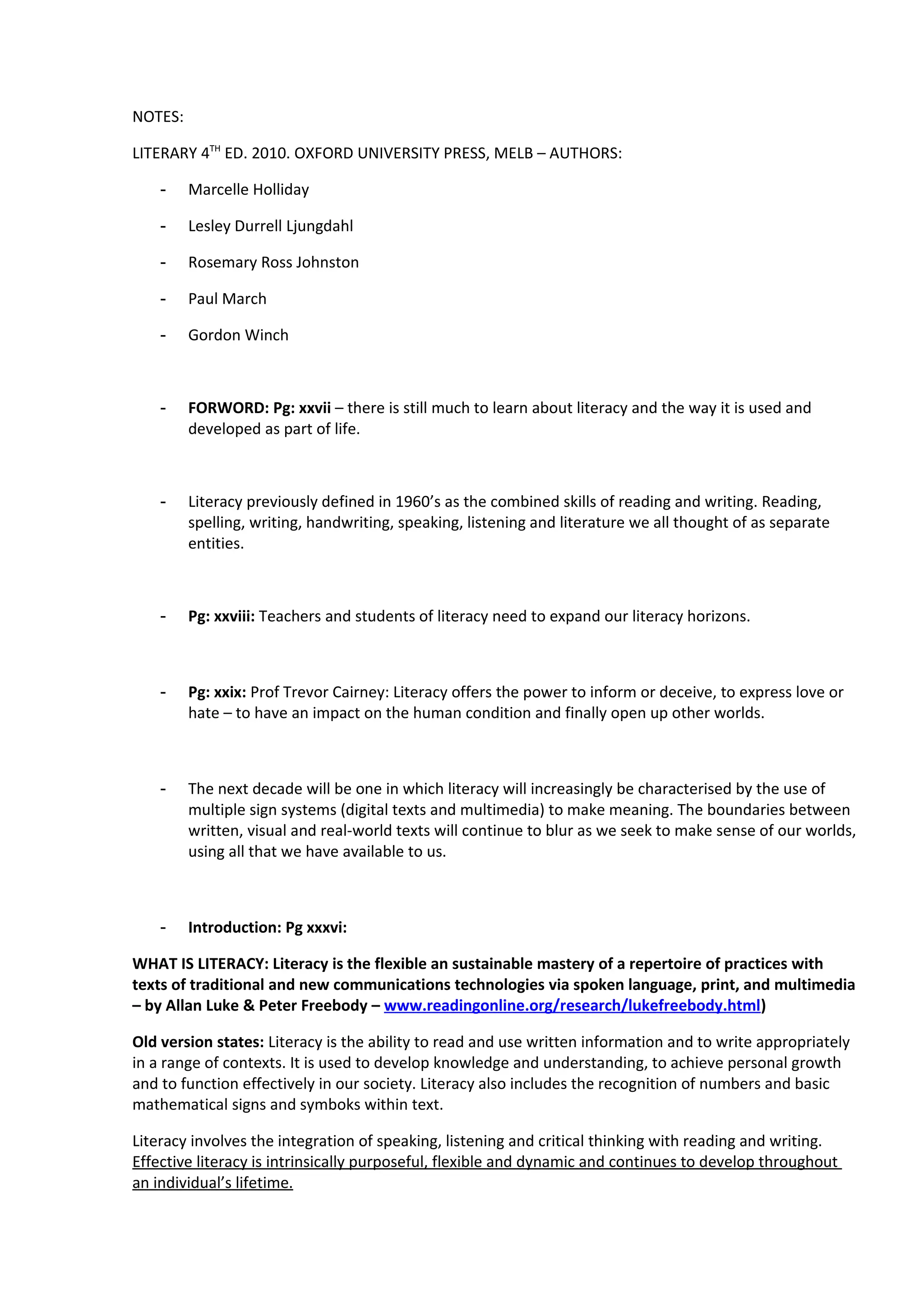 NOTES:

LITERARY 4TH ED. 2010. OXFORD UNIVERSITY PRESS, MELB – AUTHORS:

    -    Marcelle Holliday

    -    Lesley Durrell Ljungdahl

    -    Rosemary Ross Johnston

    -    Paul March

    -    Gordon Winch



    -    FORWORD: Pg: xxvii – there is still much to learn about literacy and the way it is used and
         developed as part of life.



    -    Literacy previously defined in 1960’s as the combined skills of reading and writing. Reading,
         spelling, writing, handwriting, speaking, listening and literature we all thought of as separate
         entities.



    -    Pg: xxviii: Teachers and students of literacy need to expand our literacy horizons.



    -    Pg: xxix: Prof Trevor Cairney: Literacy offers the power to inform or deceive, to express love or
         hate – to have an impact on the human condition and finally open up other worlds.



    -    The next decade will be one in which literacy will increasingly be characterised by the use of
         multiple sign systems (digital texts and multimedia) to make meaning. The boundaries between
         written, visual and real-world texts will continue to blur as we seek to make sense of our worlds,
         using all that we have available to us.



    -    Introduction: Pg xxxvi:

WHAT IS LITERACY: Literacy is the flexible an sustainable mastery of a repertoire of practices with
texts of traditional and new communications technologies via spoken language, print, and multimedia
– by Allan Luke & Peter Freebody – www.readingonline.org/research/lukefreebody.html)

Old version states: Literacy is the ability to read and use written information and to write appropriately
in a range of contexts. It is used to develop knowledge and understanding, to achieve personal growth
and to function effectively in our society. Literacy also includes the recognition of numbers and basic
mathematical signs and symboks within text.

Literacy involves the integration of speaking, listening and critical thinking with reading and writing.
Effective literacy is intrinsically purposeful, flexible and dynamic and continues to develop throughout
an individual’s lifetime.
 
