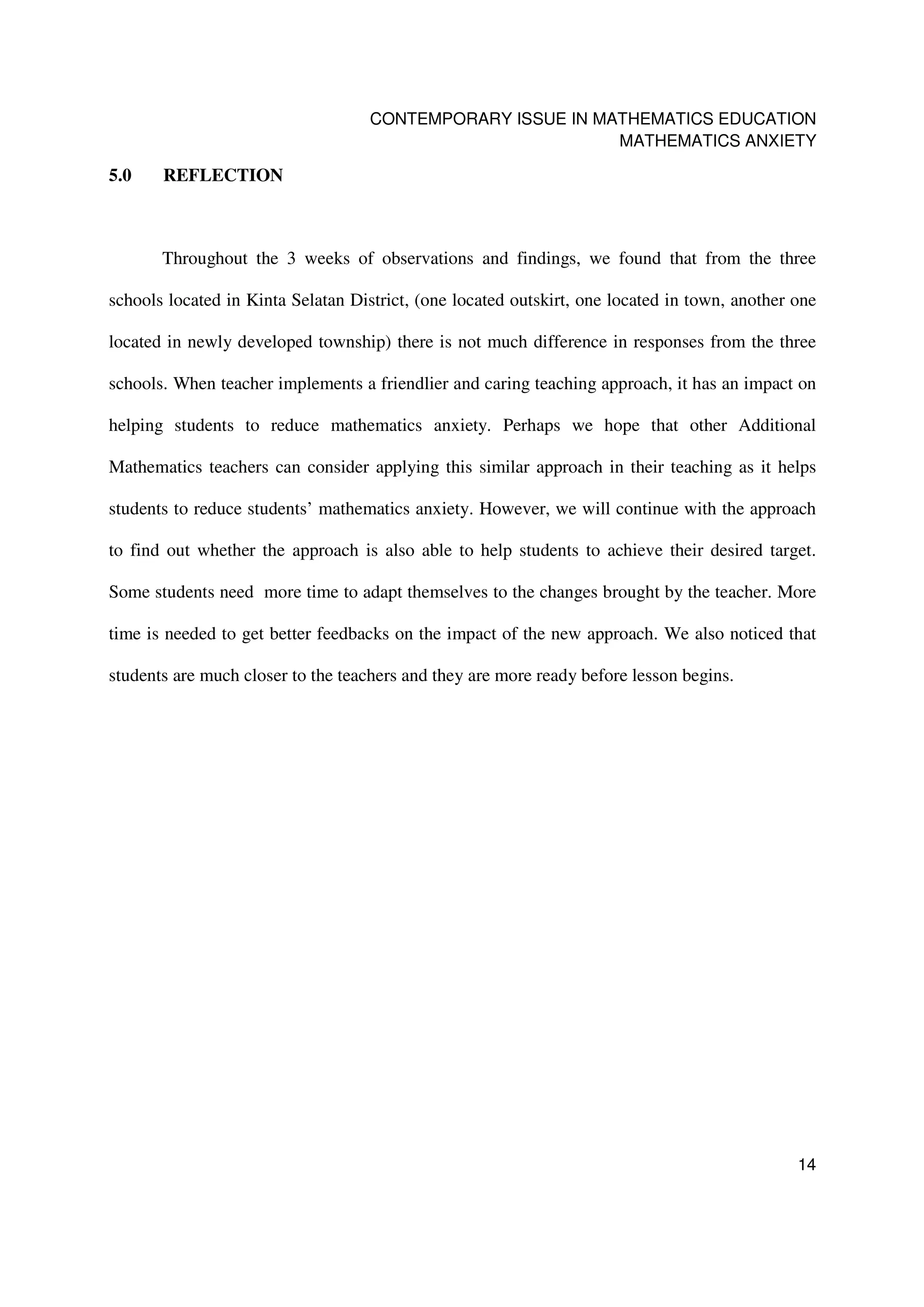 CONTEMPORARY ISSUE IN MATHEMATICS EDUCATION
                                                            MATHEMATICS ANXIETY

5.0    REFLECTION



       Throughout the 3 weeks of observations and findings, we found that from the three

schools located in Kinta Selatan District, (one located outskirt, one located in town, another one

located in newly developed township) there is not much difference in responses from the three

schools. When teacher implements a friendlier and caring teaching approach, it has an impact on

helping students to reduce mathematics anxiety. Perhaps we hope that other Additional

Mathematics teachers can consider applying this similar approach in their teaching as it helps

students to reduce students’ mathematics anxiety. However, we will continue with the approach

to find out whether the approach is also able to help students to achieve their desired target.

Some students need more time to adapt themselves to the changes brought by the teacher. More

time is needed to get better feedbacks on the impact of the new approach. We also noticed that

students are much closer to the teachers and they are more ready before lesson begins.




                                                                                               14
 