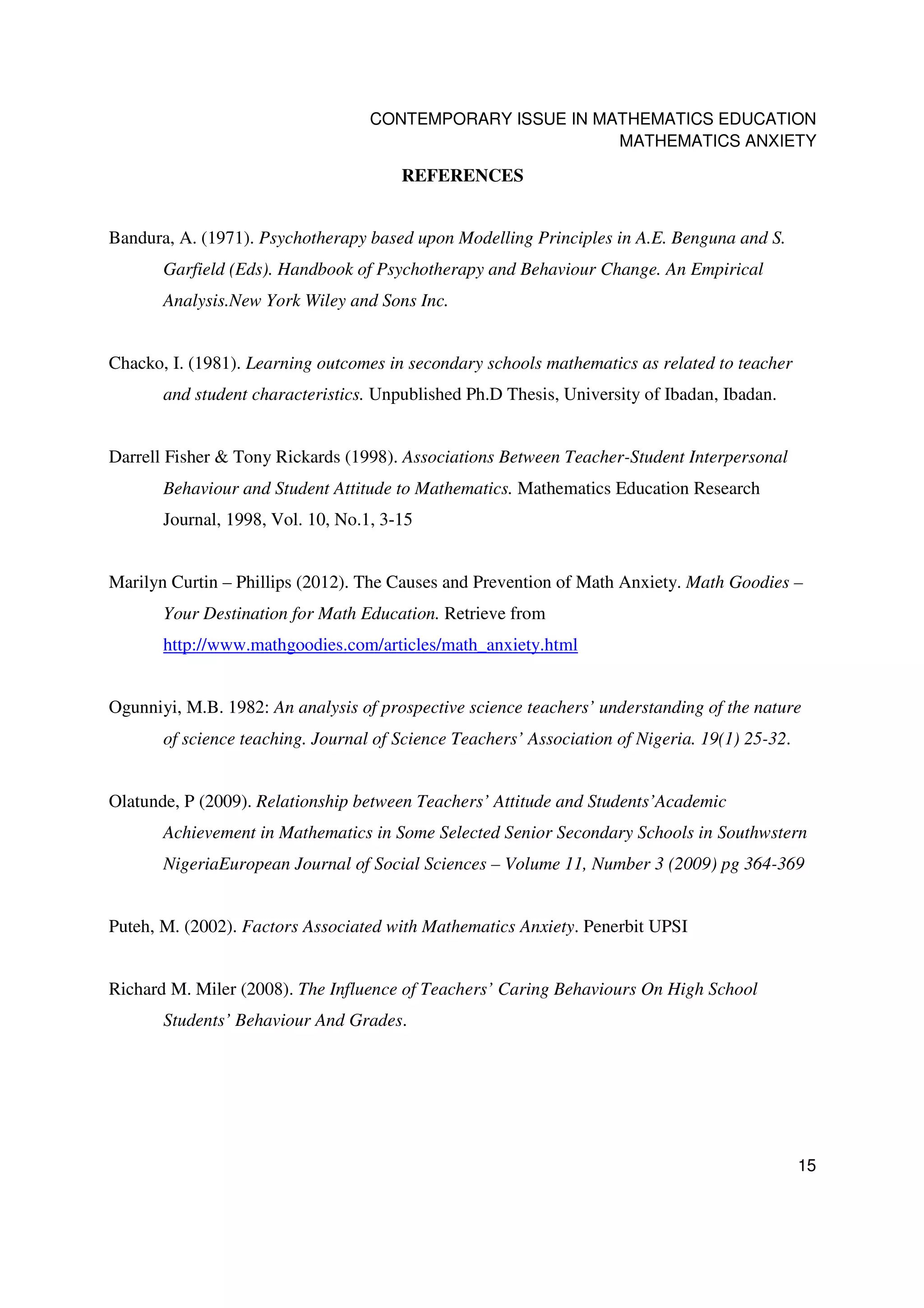 CONTEMPORARY ISSUE IN MATHEMATICS EDUCATION
                                                           MATHEMATICS ANXIETY

                                       REFERENCES


Bandura, A. (1971). Psychotherapy based upon Modelling Principles in A.E. Benguna and S.
       Garfield (Eds). Handbook of Psychotherapy and Behaviour Change. An Empirical
       Analysis.New York Wiley and Sons Inc.


Chacko, I. (1981). Learning outcomes in secondary schools mathematics as related to teacher
       and student characteristics. Unpublished Ph.D Thesis, University of Ibadan, Ibadan.


Darrell Fisher & Tony Rickards (1998). Associations Between Teacher-Student Interpersonal
       Behaviour and Student Attitude to Mathematics. Mathematics Education Research
       Journal, 1998, Vol. 10, No.1, 3-15


Marilyn Curtin – Phillips (2012). The Causes and Prevention of Math Anxiety. Math Goodies –
       Your Destination for Math Education. Retrieve from
       http://www.mathgoodies.com/articles/math_anxiety.html


Ogunniyi, M.B. 1982: An analysis of prospective science teachers’ understanding of the nature
       of science teaching. Journal of Science Teachers’ Association of Nigeria. 19(1) 25-32.


Olatunde, P (2009). Relationship between Teachers’ Attitude and Students’Academic
       Achievement in Mathematics in Some Selected Senior Secondary Schools in Southwstern
       NigeriaEuropean Journal of Social Sciences – Volume 11, Number 3 (2009) pg 364-369


Puteh, M. (2002). Factors Associated with Mathematics Anxiety. Penerbit UPSI


Richard M. Miler (2008). The Influence of Teachers’ Caring Behaviours On High School
       Students’ Behaviour And Grades.




                                                                                                15
 
