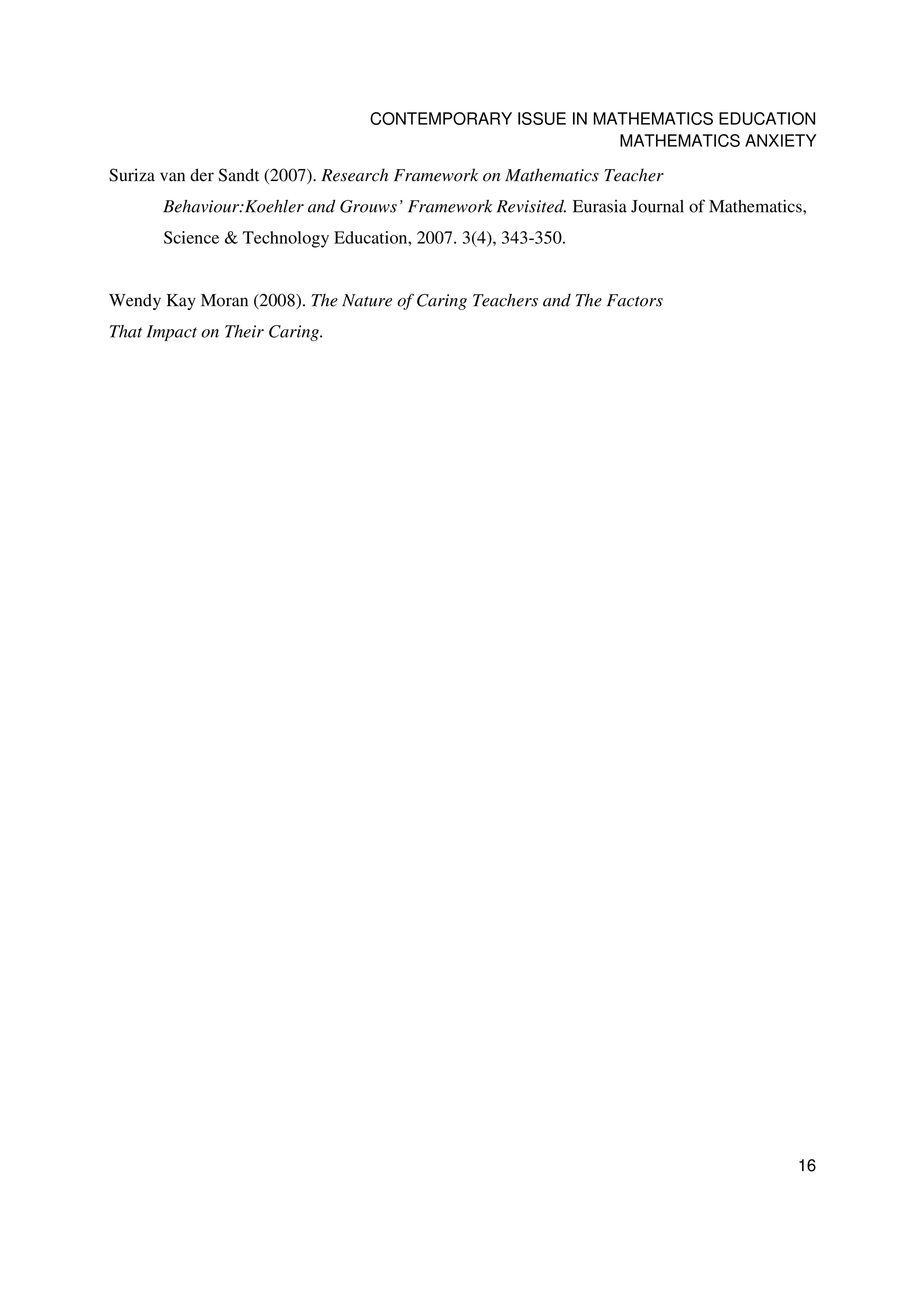 CONTEMPORARY ISSUE IN MATHEMATICS EDUCATION
                                                         MATHEMATICS ANXIETY

Suriza van der Sandt (2007). Research Framework on Mathematics Teacher
       Behaviour:Koehler and Grouws’ Framework Revisited. Eurasia Journal of Mathematics,
       Science & Technology Education, 2007. 3(4), 343-350.


Wendy Kay Moran (2008). The Nature of Caring Teachers and The Factors
That Impact on Their Caring.




                                                                                       16
 