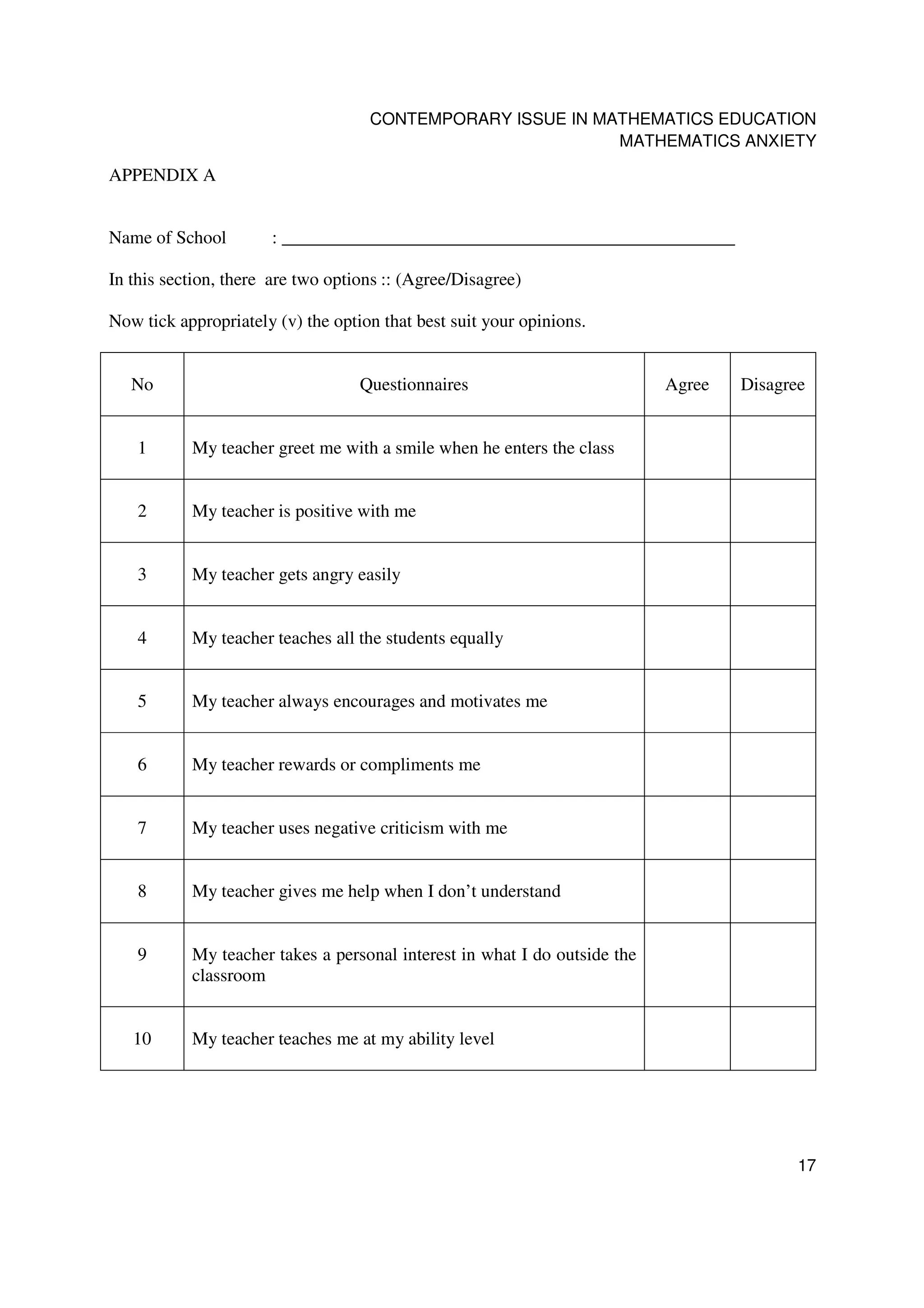 CONTEMPORARY ISSUE IN MATHEMATICS EDUCATION
                                                            MATHEMATICS ANXIETY

APPENDIX A


Name of School        : __________________________________________________

In this section, there are two options :: (Agree/Disagree)

Now tick appropriately (v) the option that best suit your opinions.


   No                              Questionnaires                          Agree   Disagree


    1      My teacher greet me with a smile when he enters the class


    2      My teacher is positive with me


    3      My teacher gets angry easily


    4      My teacher teaches all the students equally


    5      My teacher always encourages and motivates me


    6      My teacher rewards or compliments me


    7      My teacher uses negative criticism with me


    8      My teacher gives me help when I don’t understand


    9      My teacher takes a personal interest in what I do outside the
           classroom


   10      My teacher teaches me at my ability level




                                                                                          17
 
