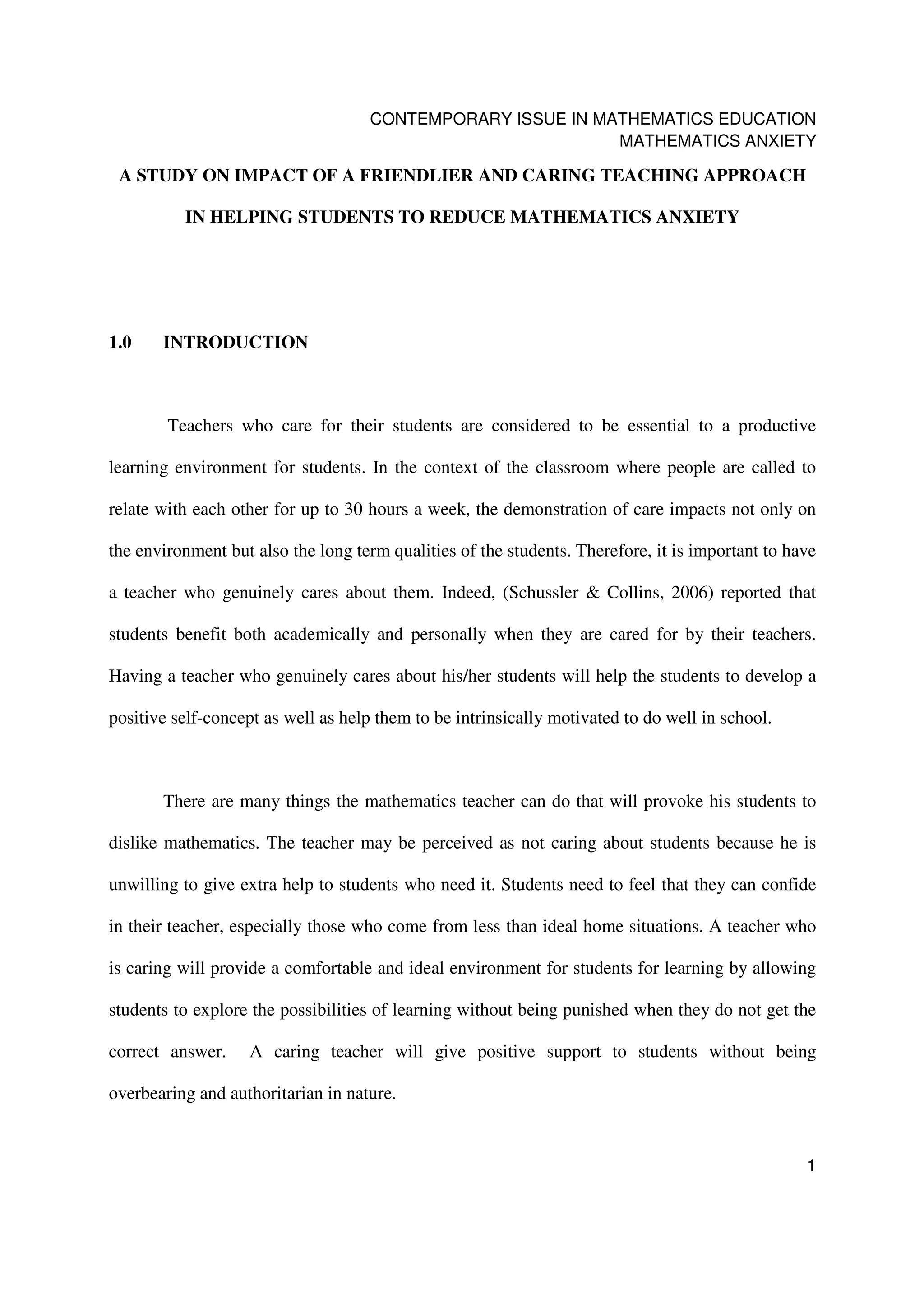 CONTEMPORARY ISSUE IN MATHEMATICS EDUCATION
                                                             MATHEMATICS ANXIETY

 A STUDY ON IMPACT OF A FRIENDLIER AND CARING TEACHING APPROACH

          IN HELPING STUDENTS TO REDUCE MATHEMATICS ANXIETY




1.0    INTRODUCTION



        Teachers who care for their students are considered to be essential to a productive

learning environment for students. In the context of the classroom where people are called to

relate with each other for up to 30 hours a week, the demonstration of care impacts not only on

the environment but also the long term qualities of the students. Therefore, it is important to have

a teacher who genuinely cares about them. Indeed, (Schussler & Collins, 2006) reported that

students benefit both academically and personally when they are cared for by their teachers.

Having a teacher who genuinely cares about his/her students will help the students to develop a

positive self-concept as well as help them to be intrinsically motivated to do well in school.



       There are many things the mathematics teacher can do that will provoke his students to

dislike mathematics. The teacher may be perceived as not caring about students because he is

unwilling to give extra help to students who need it. Students need to feel that they can confide

in their teacher, especially those who come from less than ideal home situations. A teacher who

is caring will provide a comfortable and ideal environment for students for learning by allowing

students to explore the possibilities of learning without being punished when they do not get the

correct answer.    A caring teacher will give positive support to students without being

overbearing and authoritarian in nature.


                                                                                                  1
 