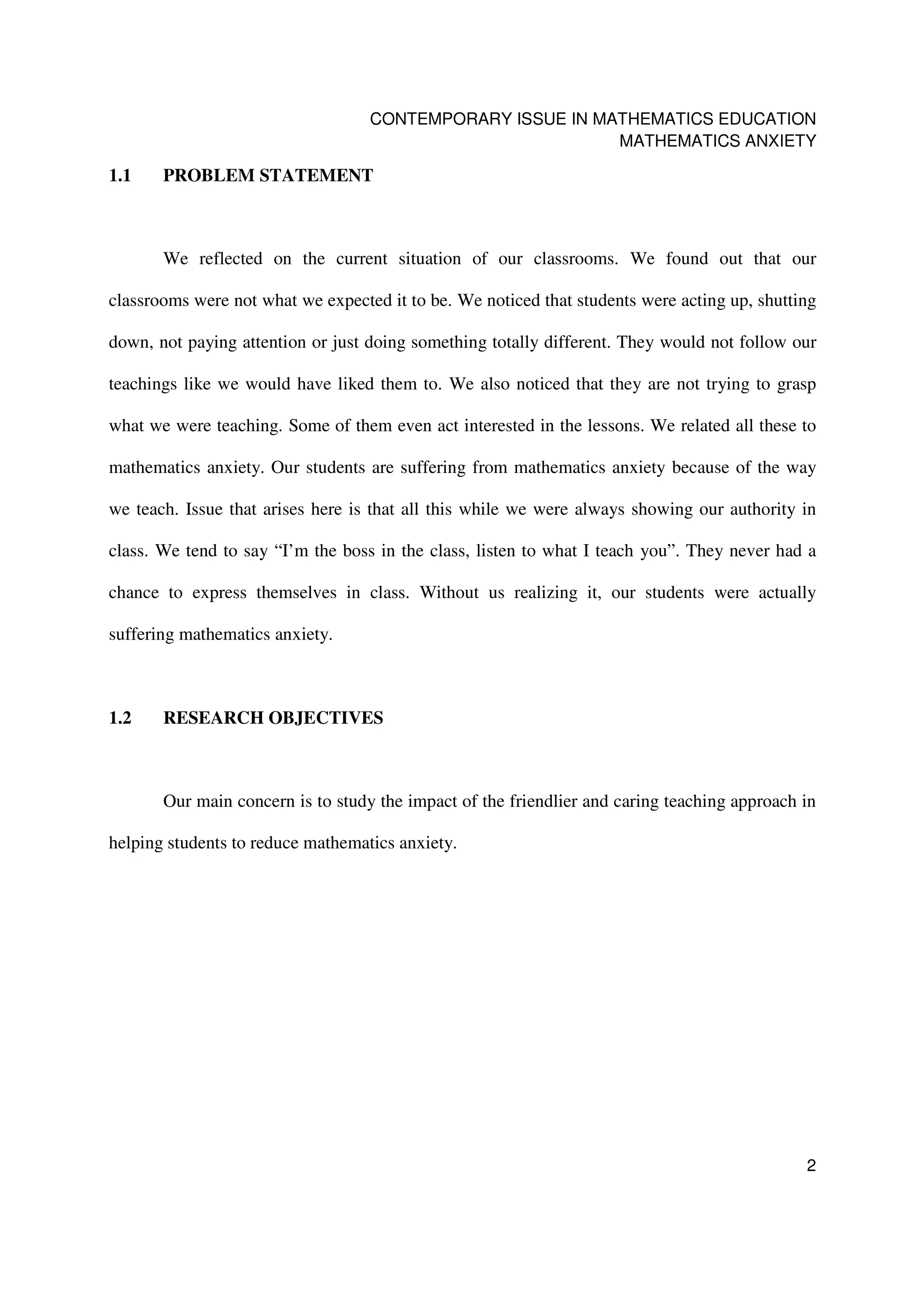 CONTEMPORARY ISSUE IN MATHEMATICS EDUCATION
                                                           MATHEMATICS ANXIETY

1.1    PROBLEM STATEMENT



       We reflected on the current situation of our classrooms. We found out that our

classrooms were not what we expected it to be. We noticed that students were acting up, shutting

down, not paying attention or just doing something totally different. They would not follow our

teachings like we would have liked them to. We also noticed that they are not trying to grasp

what we were teaching. Some of them even act interested in the lessons. We related all these to

mathematics anxiety. Our students are suffering from mathematics anxiety because of the way

we teach. Issue that arises here is that all this while we were always showing our authority in

class. We tend to say “I’m the boss in the class, listen to what I teach you”. They never had a

chance to express themselves in class. Without us realizing it, our students were actually

suffering mathematics anxiety.



1.2    RESEARCH OBJECTIVES



       Our main concern is to study the impact of the friendlier and caring teaching approach in

helping students to reduce mathematics anxiety.




                                                                                              2
 