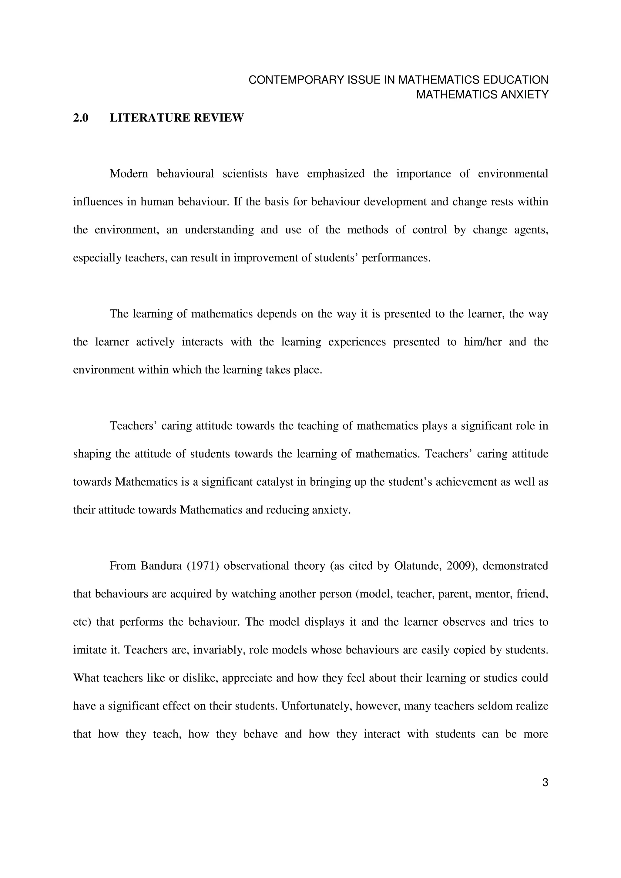 CONTEMPORARY ISSUE IN MATHEMATICS EDUCATION
                                                           MATHEMATICS ANXIETY

2.0    LITERATURE REVIEW



       Modern behavioural scientists have emphasized the importance of environmental

influences in human behaviour. If the basis for behaviour development and change rests within

the environment, an understanding and use of the methods of control by change agents,

especially teachers, can result in improvement of students’ performances.



       The learning of mathematics depends on the way it is presented to the learner, the way

the learner actively interacts with the learning experiences presented to him/her and the

environment within which the learning takes place.



       Teachers’ caring attitude towards the teaching of mathematics plays a significant role in

shaping the attitude of students towards the learning of mathematics. Teachers’ caring attitude

towards Mathematics is a significant catalyst in bringing up the student’s achievement as well as

their attitude towards Mathematics and reducing anxiety.



       From Bandura (1971) observational theory (as cited by Olatunde, 2009), demonstrated

that behaviours are acquired by watching another person (model, teacher, parent, mentor, friend,

etc) that performs the behaviour. The model displays it and the learner observes and tries to

imitate it. Teachers are, invariably, role models whose behaviours are easily copied by students.

What teachers like or dislike, appreciate and how they feel about their learning or studies could

have a significant effect on their students. Unfortunately, however, many teachers seldom realize

that how they teach, how they behave and how they interact with students can be more


                                                                                               3
 