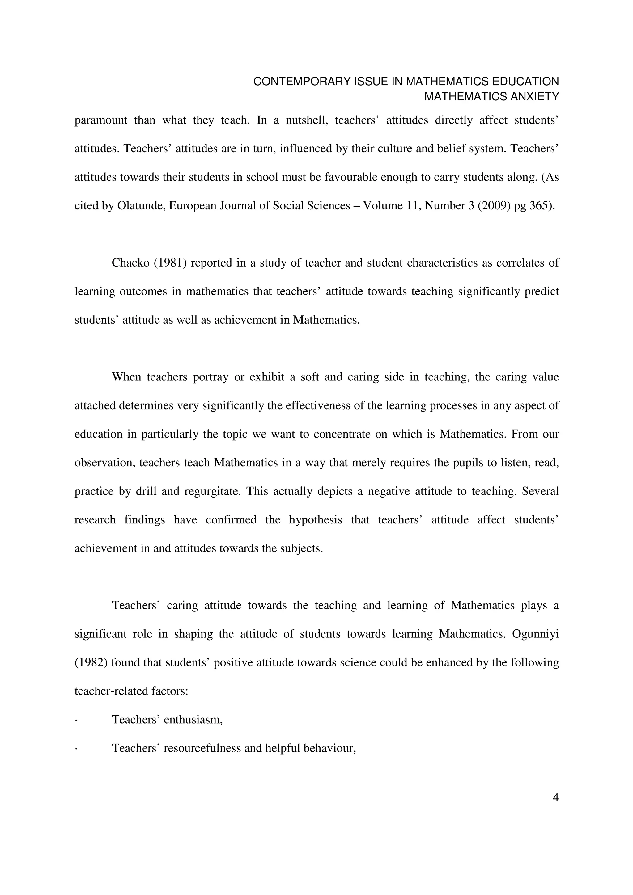 CONTEMPORARY ISSUE IN MATHEMATICS EDUCATION
                                                            MATHEMATICS ANXIETY

paramount than what they teach. In a nutshell, teachers’ attitudes directly affect students’

attitudes. Teachers’ attitudes are in turn, influenced by their culture and belief system. Teachers’

attitudes towards their students in school must be favourable enough to carry students along. (As

cited by Olatunde, European Journal of Social Sciences – Volume 11, Number 3 (2009) pg 365).



       Chacko (1981) reported in a study of teacher and student characteristics as correlates of

learning outcomes in mathematics that teachers’ attitude towards teaching significantly predict

students’ attitude as well as achievement in Mathematics.



       When teachers portray or exhibit a soft and caring side in teaching, the caring value

attached determines very significantly the effectiveness of the learning processes in any aspect of

education in particularly the topic we want to concentrate on which is Mathematics. From our

observation, teachers teach Mathematics in a way that merely requires the pupils to listen, read,

practice by drill and regurgitate. This actually depicts a negative attitude to teaching. Several

research findings have confirmed the hypothesis that teachers’ attitude affect students’

achievement in and attitudes towards the subjects.



       Teachers’ caring attitude towards the teaching and learning of Mathematics plays a

significant role in shaping the attitude of students towards learning Mathematics. Ogunniyi

(1982) found that students’ positive attitude towards science could be enhanced by the following

teacher-related factors:

·      Teachers’ enthusiasm,

·      Teachers’ resourcefulness and helpful behaviour,


                                                                                                  4
 