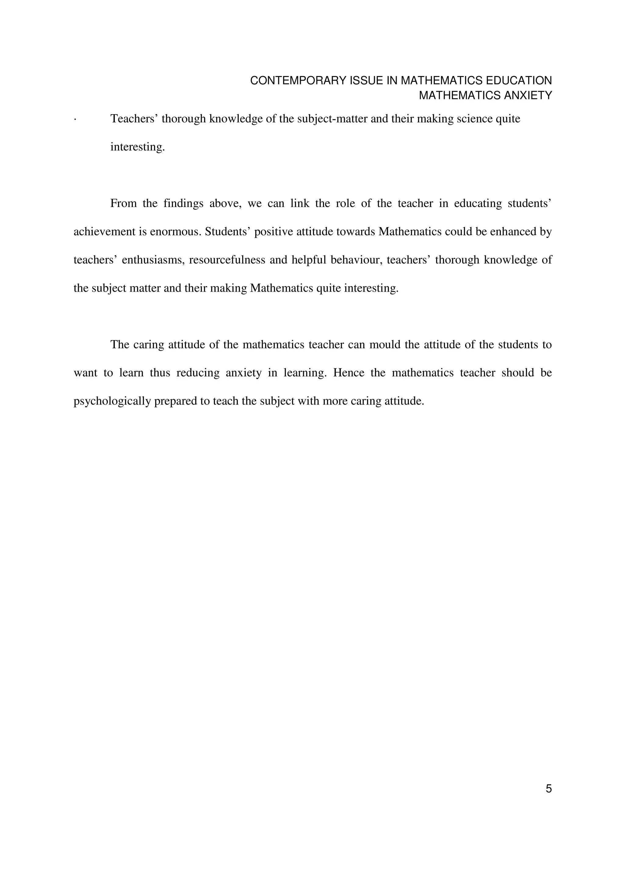 CONTEMPORARY ISSUE IN MATHEMATICS EDUCATION
                                                            MATHEMATICS ANXIETY

·      Teachers’ thorough knowledge of the subject-matter and their making science quite

       interesting.



       From the findings above, we can link the role of the teacher in educating students’

achievement is enormous. Students’ positive attitude towards Mathematics could be enhanced by

teachers’ enthusiasms, resourcefulness and helpful behaviour, teachers’ thorough knowledge of

the subject matter and their making Mathematics quite interesting.



       The caring attitude of the mathematics teacher can mould the attitude of the students to

want to learn thus reducing anxiety in learning. Hence the mathematics teacher should be

psychologically prepared to teach the subject with more caring attitude.




                                                                                             5
 
