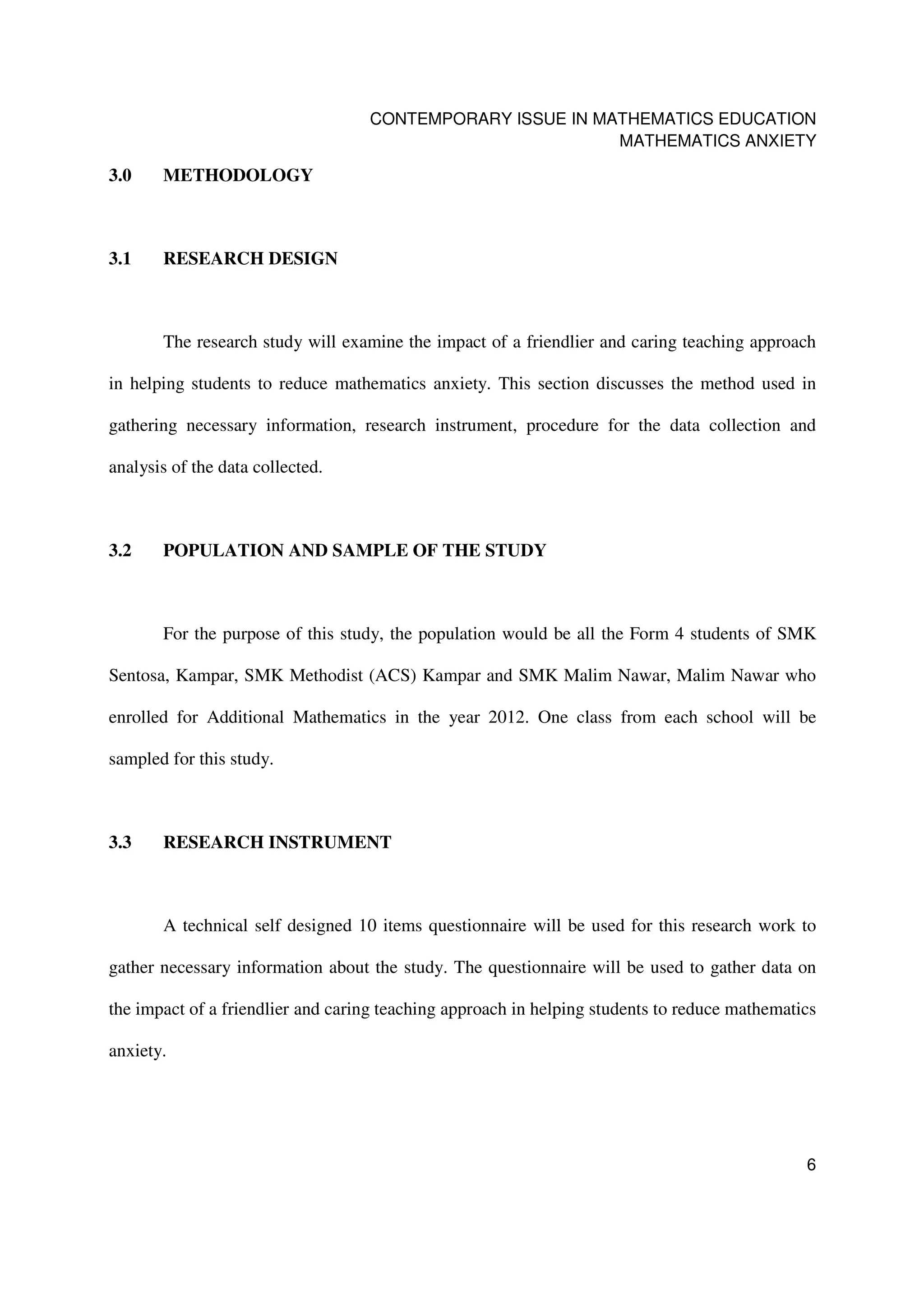 CONTEMPORARY ISSUE IN MATHEMATICS EDUCATION
                                                           MATHEMATICS ANXIETY

3.0    METHODOLOGY



3.1    RESEARCH DESIGN



       The research study will examine the impact of a friendlier and caring teaching approach

in helping students to reduce mathematics anxiety. This section discusses the method used in

gathering necessary information, research instrument, procedure for the data collection and

analysis of the data collected.



3.2    POPULATION AND SAMPLE OF THE STUDY



       For the purpose of this study, the population would be all the Form 4 students of SMK

Sentosa, Kampar, SMK Methodist (ACS) Kampar and SMK Malim Nawar, Malim Nawar who

enrolled for Additional Mathematics in the year 2012. One class from each school will be

sampled for this study.



3.3    RESEARCH INSTRUMENT



       A technical self designed 10 items questionnaire will be used for this research work to

gather necessary information about the study. The questionnaire will be used to gather data on

the impact of a friendlier and caring teaching approach in helping students to reduce mathematics

anxiety.




                                                                                               6
 