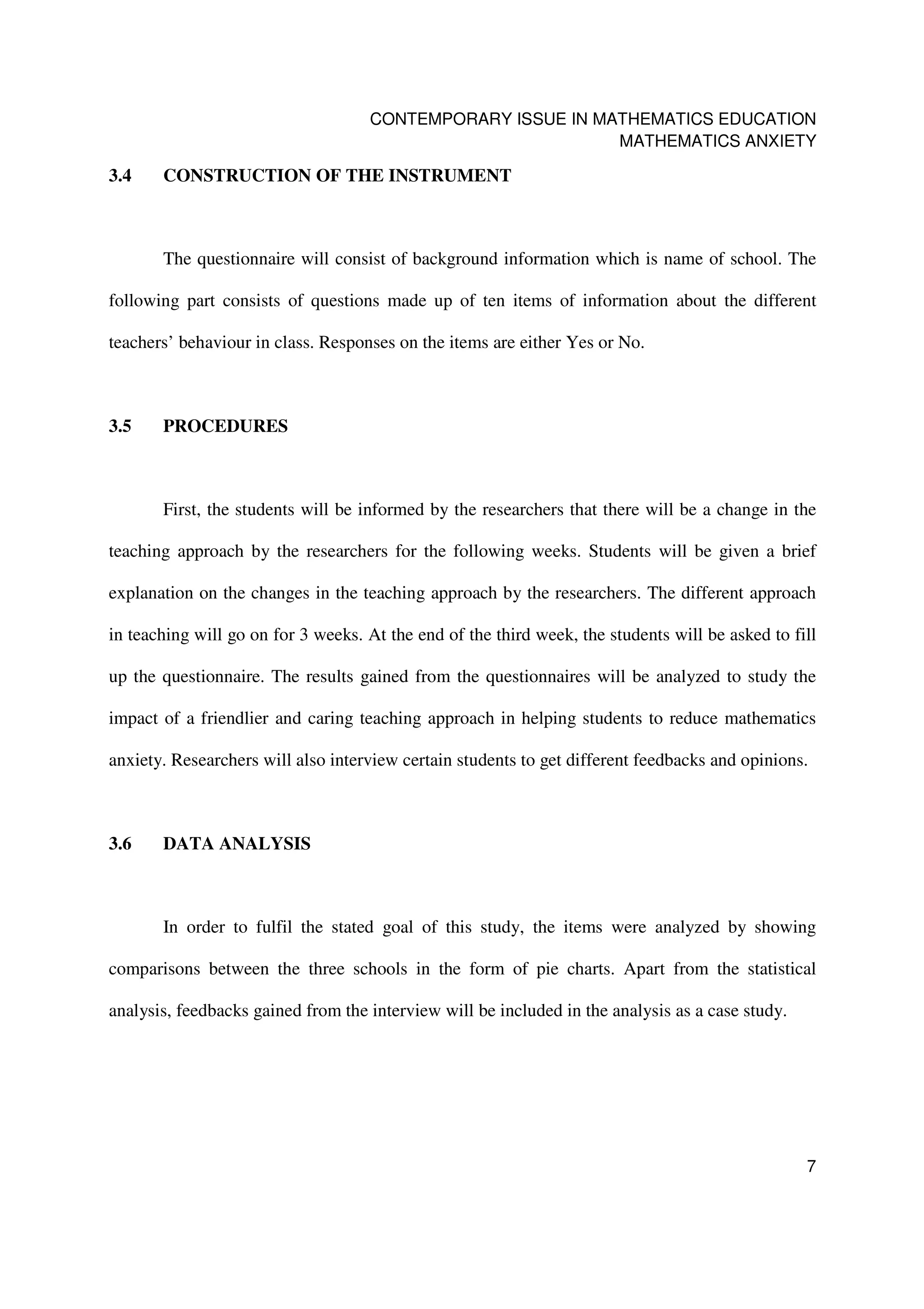 CONTEMPORARY ISSUE IN MATHEMATICS EDUCATION
                                                            MATHEMATICS ANXIETY

3.4    CONSTRUCTION OF THE INSTRUMENT



       The questionnaire will consist of background information which is name of school. The

following part consists of questions made up of ten items of information about the different

teachers’ behaviour in class. Responses on the items are either Yes or No.



3.5    PROCEDURES



       First, the students will be informed by the researchers that there will be a change in the

teaching approach by the researchers for the following weeks. Students will be given a brief

explanation on the changes in the teaching approach by the researchers. The different approach

in teaching will go on for 3 weeks. At the end of the third week, the students will be asked to fill

up the questionnaire. The results gained from the questionnaires will be analyzed to study the

impact of a friendlier and caring teaching approach in helping students to reduce mathematics

anxiety. Researchers will also interview certain students to get different feedbacks and opinions.



3.6    DATA ANALYSIS



       In order to fulfil the stated goal of this study, the items were analyzed by showing

comparisons between the three schools in the form of pie charts. Apart from the statistical

analysis, feedbacks gained from the interview will be included in the analysis as a case study.




                                                                                                  7
 
