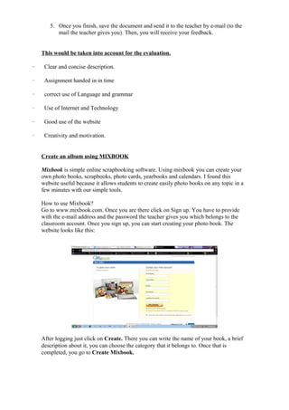 5. Once you finish, save the document and send it to the teacher by e-mail (to the
          mail the teacher gives you). Then, you will receive your feedback.


    This would be taken into account for the evaluation.

·    Clear and concise description.

·    Assignment handed in in time

·    correct use of Language and grammar

·    Use of Internet and Technology

·    Good use of the website

·    Creativity and motivation.


    Create an album using MIXBOOK

    Mixbook is simple online scrapbooking software. Using mixbook you can create your
    own photo books, scrapbooks, photo cards, yearbooks and calendars. I found this
    website useful because it allows students to create easily photo books on any topic in a
    few minutes with our simple tools.

    How to use Mixbook?
    Go to www.mixbook.com. Once you are there click on Sign up. You have to provide
    with the e-mail address and the password the teacher gives you which belongs to the
    classroom account. Once you sign up, you can start creating your photo book. The
    website looks like this:




    After logging just click on Create. There you can write the name of your book, a brief
    description about it, you can choose the category that it belongs to. Once that is
    completed, you go to Create Mixbook.
 