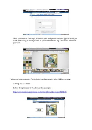 Then, you can start creating it. Choose a good background, then the type of layout you
   want, start adding as much pictures as you want and write any kind of text whenever
   you want.




When you have the project finished you may have to save it by clicking on Save.

   Activity # 3: Example

   Before doing the activity # 3, look at this example:

   http://www.mixbook.com/photo-books/travel/travel-the-world-8102623
 