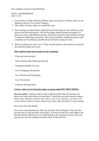 Now complete an activity using Mixbook.

LEVEL: INTERMEDIATE
AGE: 13-14

    1. You will have to think which the different steps you may have to follow when you are
       planning a trip are. (Use at least 10 pages).
    2. Then, think of a place where you would like to go.

    3. Start creating your photo album. Represent each of the steps you may follow by using
       pictures and short descriptions. The last four pages should include an example of a
       place you can go. Add different pictures of this place and write short sentences (at least
       2 sentences) explaining each picture. This activity should be completed using as much
       vocabulary on Travelling as possible and use the future “going to” tense.

    4. When you finish your work, save it. Then, send the project to the teacher by e-mail (to
       the email the teacher gives you).

       This would be taken into account for the evaluation.

·       Clear and concise project.

·       Work correctly done following each step.

·       Assignment handed in in time

·       Use of Language and grammar

·       Use of Internet and Technology

·       Use of the website

·       Creativity and motivation.

       Create a video of your favourite singer or group using ONE TRUE MEDIA.

       One true media is software used to create simple powerful videos by mixing your
       photos and video with effects, text and music. I found this site useful because students
       can do some slideshows and the video editor is easy to use. Besides, it provides with
       various styles in order to choose whatever you want. Apart from that, it is easy sharing.

       How to use One True Media?

       Go to www.onetruemedia.com. Once you are there click on Register. Like any other
       you may have to sign up before start using it. You have to enter the e-mail address and
       the password the teacher gives you which belong to the classroom account. Once you
       sign up, you can start creating your photo book. It looks like this:
 