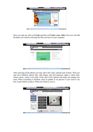 Once you sign up, click on Create and then on Create a new video. First you will add
the photo you want by selecting the files you have in your computer.




After selecting all the photos you may add in the video, upload each of them. Then you
may have different options like: add images, edit and sequence, apply a video style,
choose music, create a text slide. Click each of the options and make any change you
want. When everything is finished, click on update or on preview if you want to see
how it goes before saving it. When you finish it, save it.
 