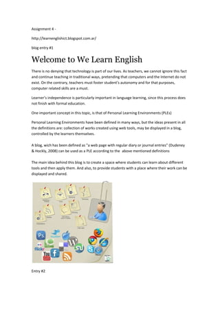 Assignment 4 -

http://learnenglishict.blogspot.com.ar/

blog entry #1


Welcome to We Learn English
There is no denying that technology is part of our lives. As teachers, we cannot ignore this fact
and continue teaching in traditional ways, pretending that computers and the Internet do not
exist. On the contrary, teachers must foster student’s autonomy and for that purposes,
computer related skills are a must.

Learner’s independence is particularly important in language learning, since this process does
not finish with formal education.

One important concept in this topic, is that of Personal Learning Environments (PLEs)

Personal Learning Environments have been defined in many ways, but the ideas present in all
the definitions are: collection of works created using web tools, may be displayed in a blog,
controlled by the learners themselves.

A blog, wich has been defined as "a web page with regular diary or journal entries" (Dudeney
& Hockly, 2008) can be used as a PLE according to the above mentioned definitions

The main idea behind this blog is to create a space where students can learn about different
tools and then apply them. And also, to provide students with a place where their work can be
displayed and shared.




Entry #2
 