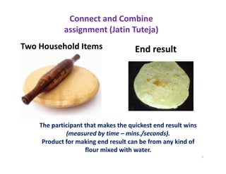 Connect and Combine
            assignment (Jatin Tuteja)
Two Household Items                  End result




    The participant that makes the quickest end result wins
             (measured by time – mins./seconds).
     Product for making end result can be from any kind of
                    flour mixed with water.
                                                              1
 