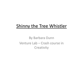 Shinny the Tree Whistler

       By Barbara Dunn
 Venture Lab – Crash course in
          Creativity
 