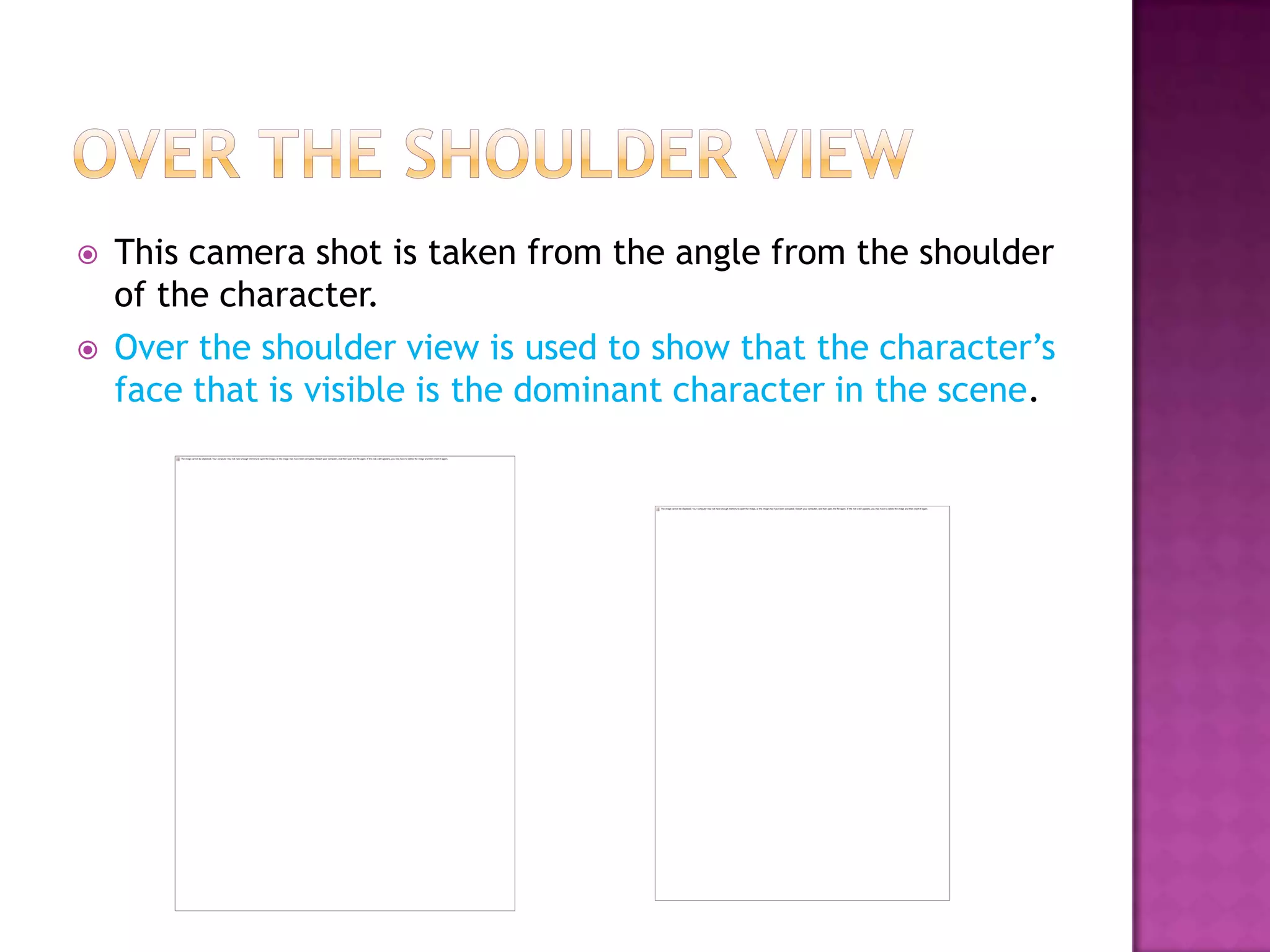    This camera shot is taken from the angle from the shoulder
    of the character.
   Over the shoulder view is used to show that the character’s
    face that is visible is the dominant character in the scene.
 