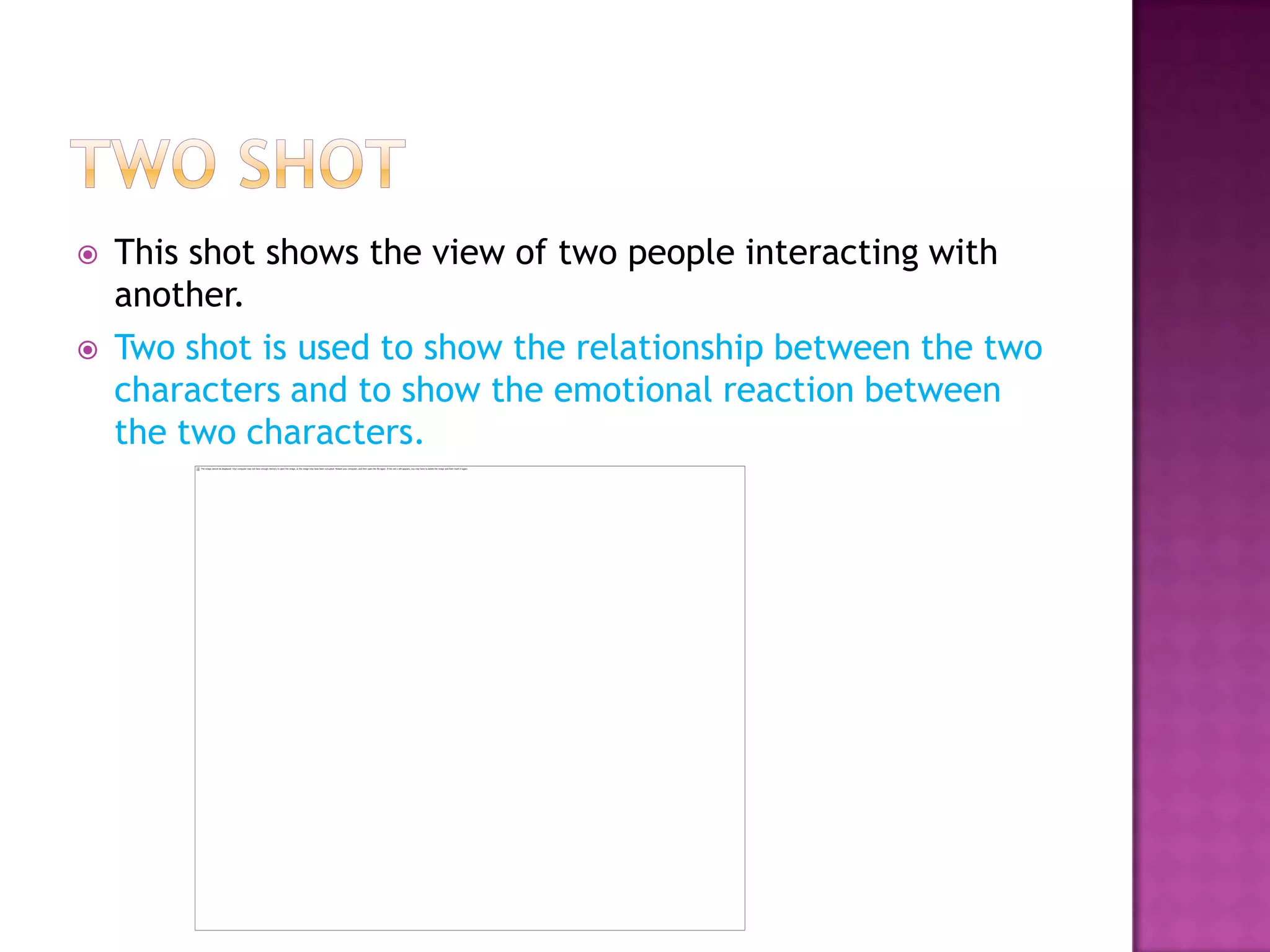    This shot shows the view of two people interacting with
    another.
   Two shot is used to show the relationship between the two
    characters and to show the emotional reaction between
    the two characters.
 