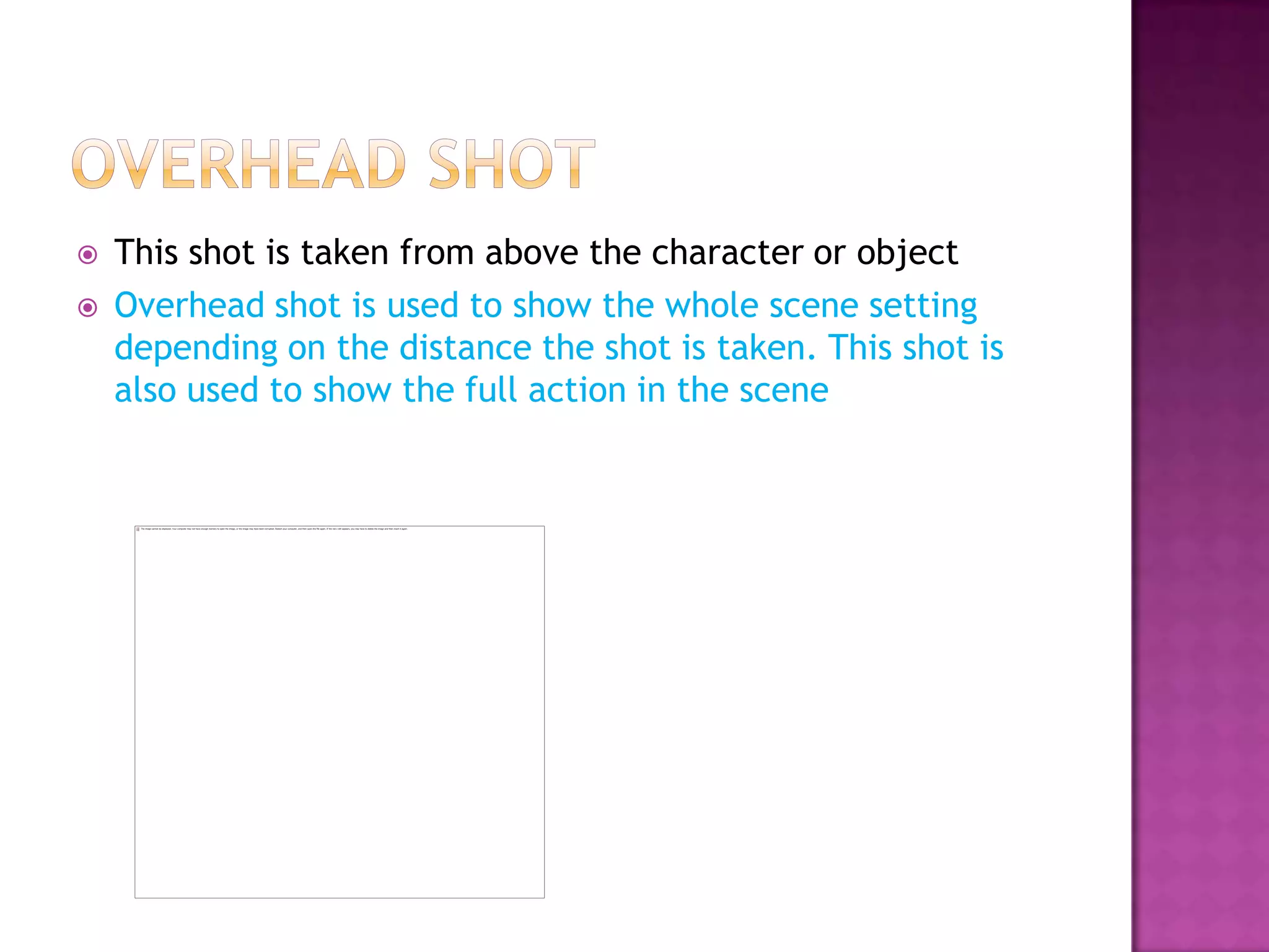    This shot is taken from above the character or object
   Overhead shot is used to show the whole scene setting
    depending on the distance the shot is taken. This shot is
    also used to show the full action in the scene
 