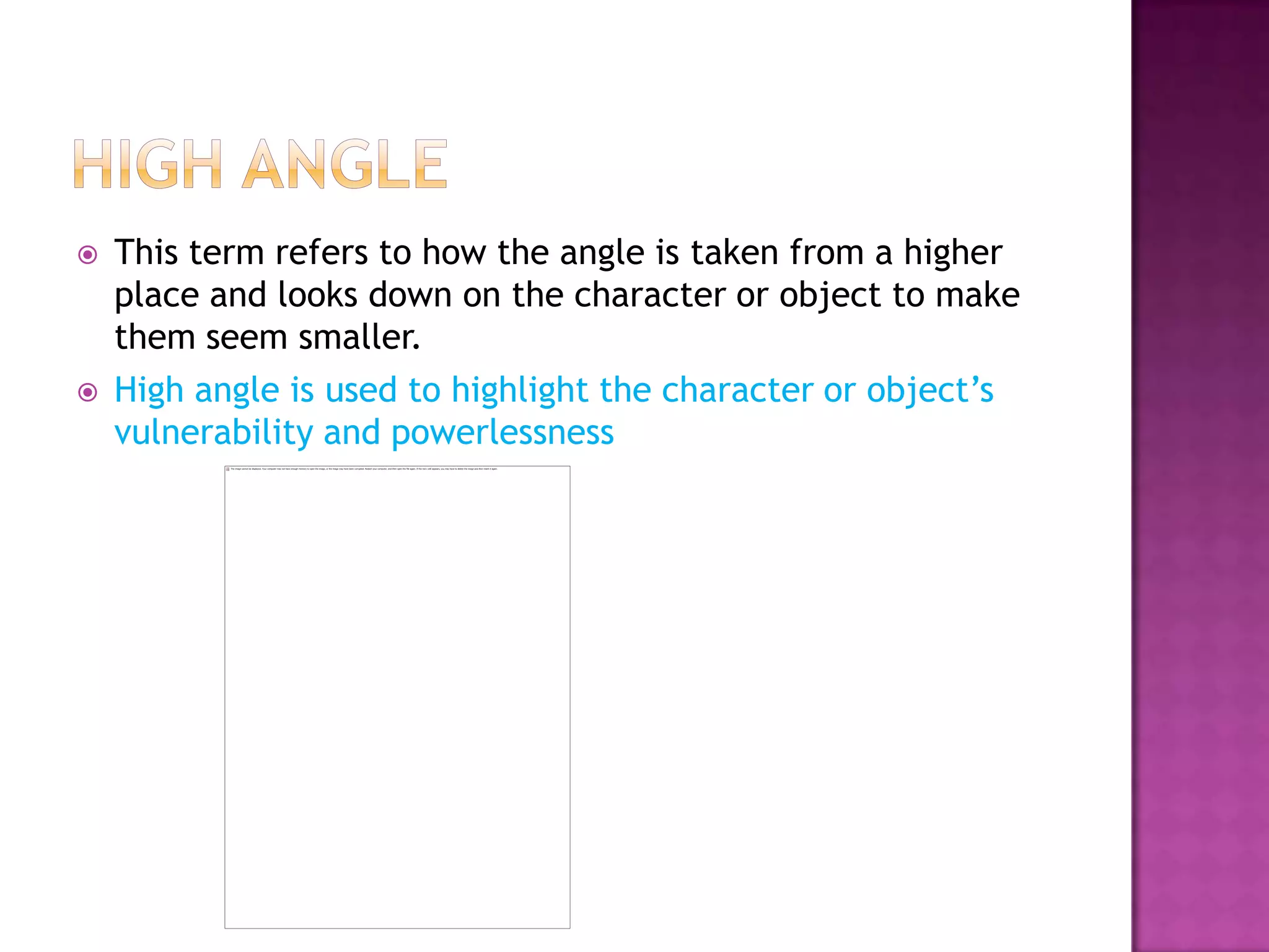    This term refers to how the angle is taken from a higher
    place and looks down on the character or object to make
    them seem smaller.
   High angle is used to highlight the character or object’s
    vulnerability and powerlessness
 