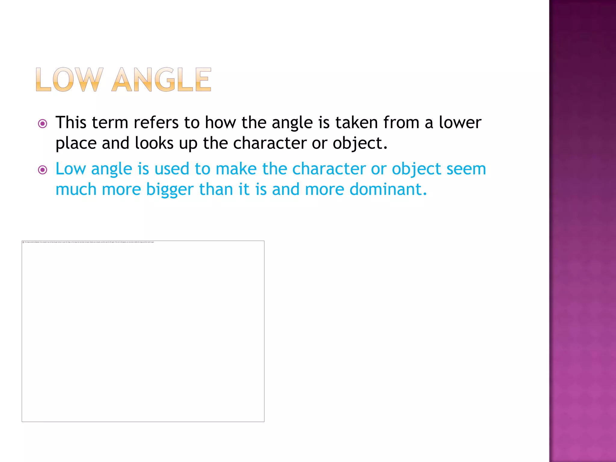    This term refers to how the angle is taken from a lower
    place and looks up the character or object.
   Low angle is used to make the character or object seem
    much more bigger than it is and more dominant.
 