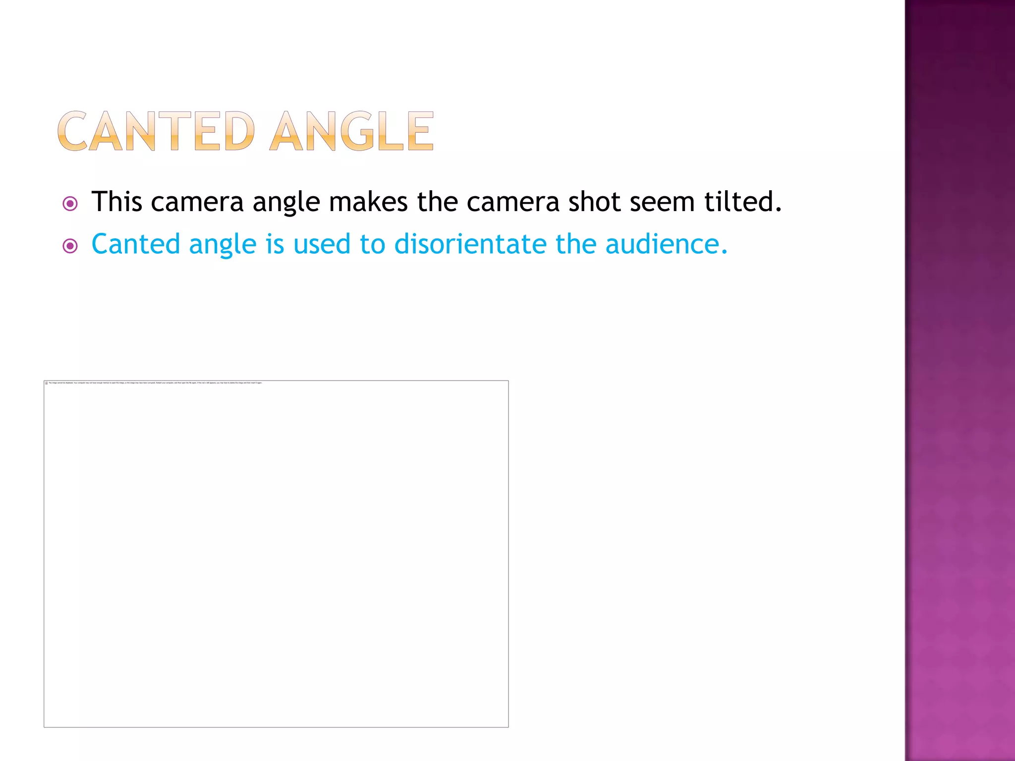    This camera angle makes the camera shot seem tilted.
   Canted angle is used to disorientate the audience.
 