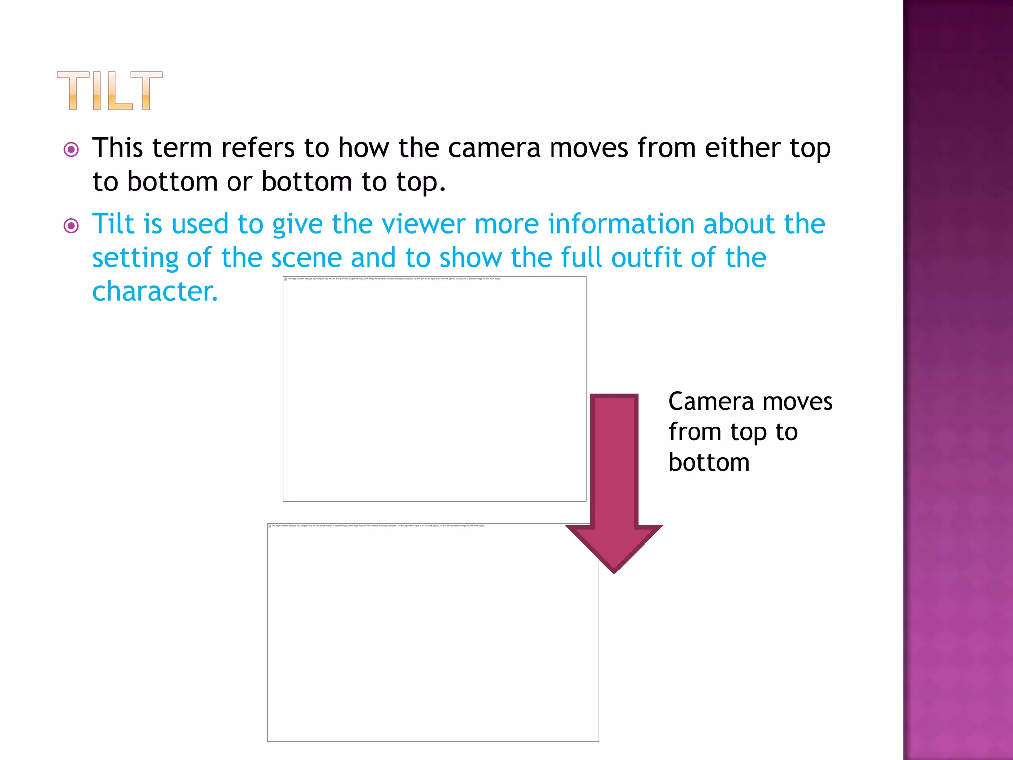    This term refers to how the camera moves from either top
    to bottom or bottom to top.
   Tilt is used to give the viewer more information about the
    setting of the scene and to show the full outfit of the
    character.


                                                 Camera moves
                                                 from top to
                                                 bottom
 
