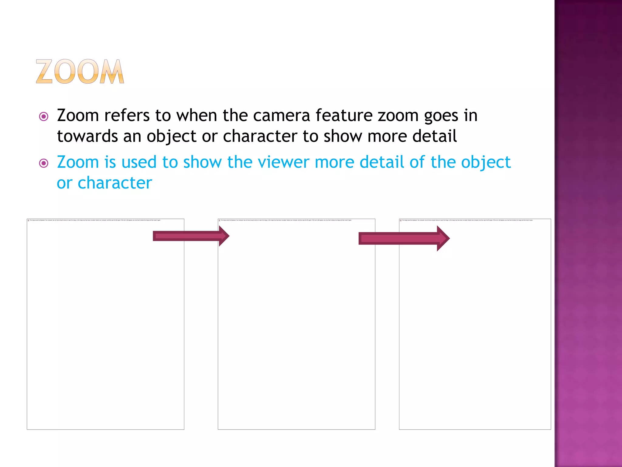    Zoom refers to when the camera feature zoom goes in
    towards an object or character to show more detail
   Zoom is used to show the viewer more detail of the object
    or character
 