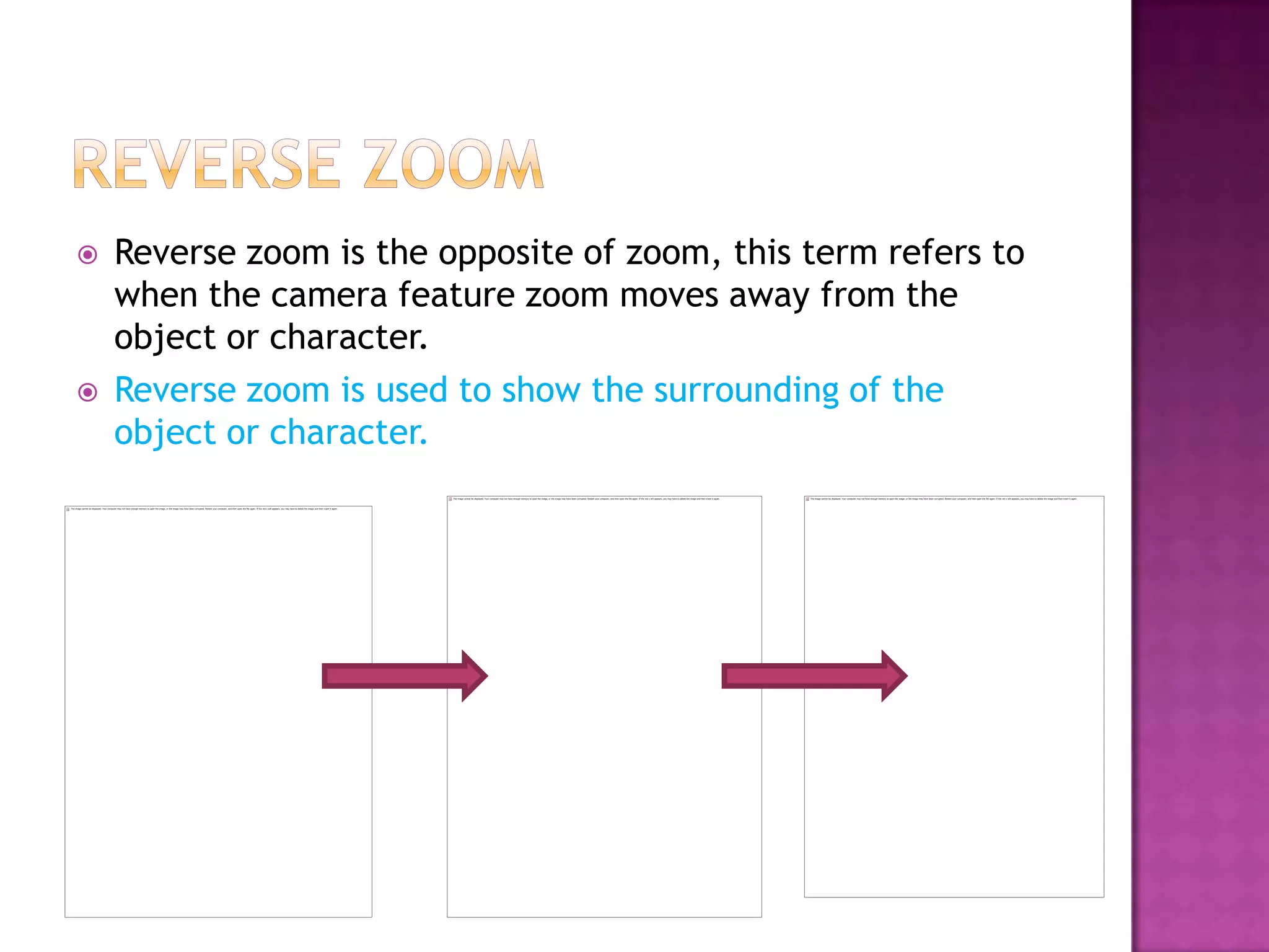    Reverse zoom is the opposite of zoom, this term refers to
    when the camera feature zoom moves away from the
    object or character.
   Reverse zoom is used to show the surrounding of the
    object or character.
 