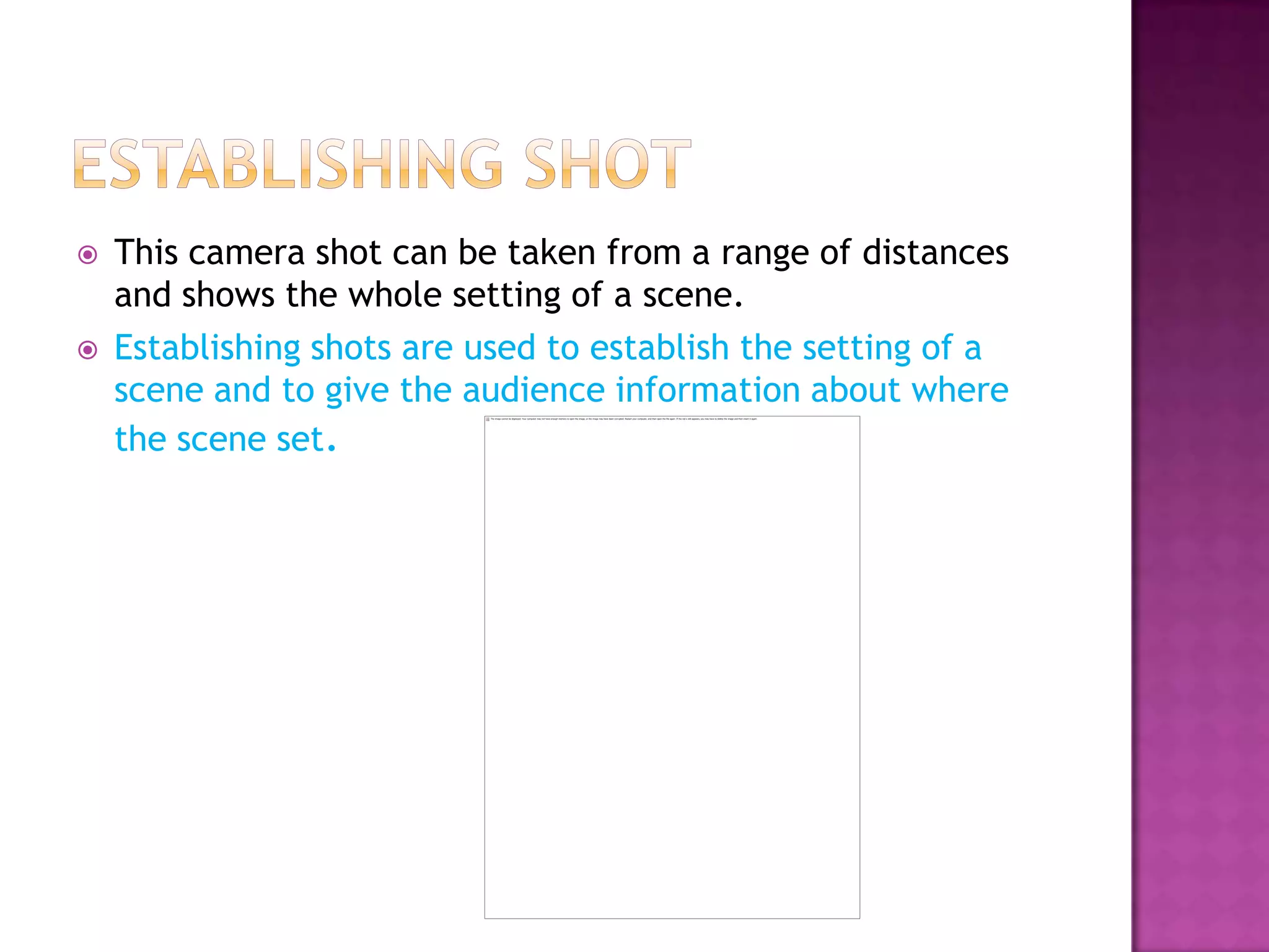    This camera shot can be taken from a range of distances
    and shows the whole setting of a scene.
   Establishing shots are used to establish the setting of a
    scene and to give the audience information about where
    the scene set.
 
