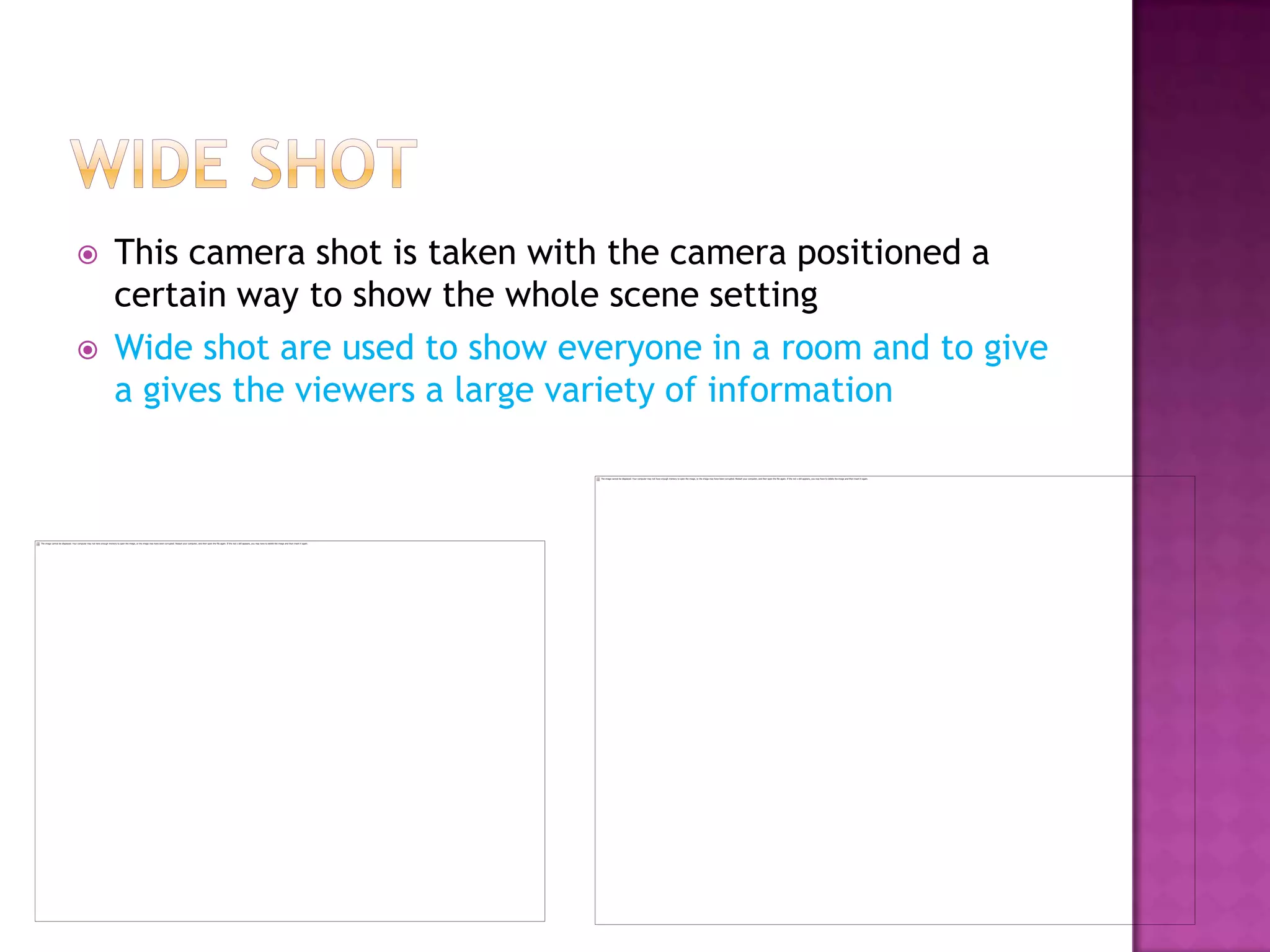    This camera shot is taken with the camera positioned a
    certain way to show the whole scene setting
   Wide shot are used to show everyone in a room and to give
    a gives the viewers a large variety of information
 