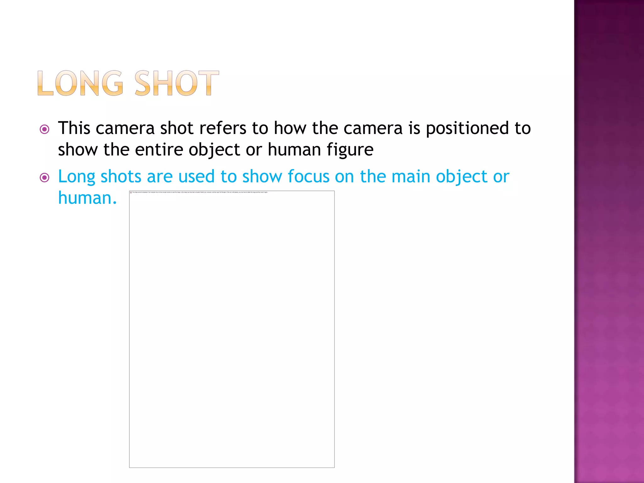   This camera shot refers to how the camera is positioned to
    show the entire object or human figure
   Long shots are used to show focus on the main object or
    human.
 