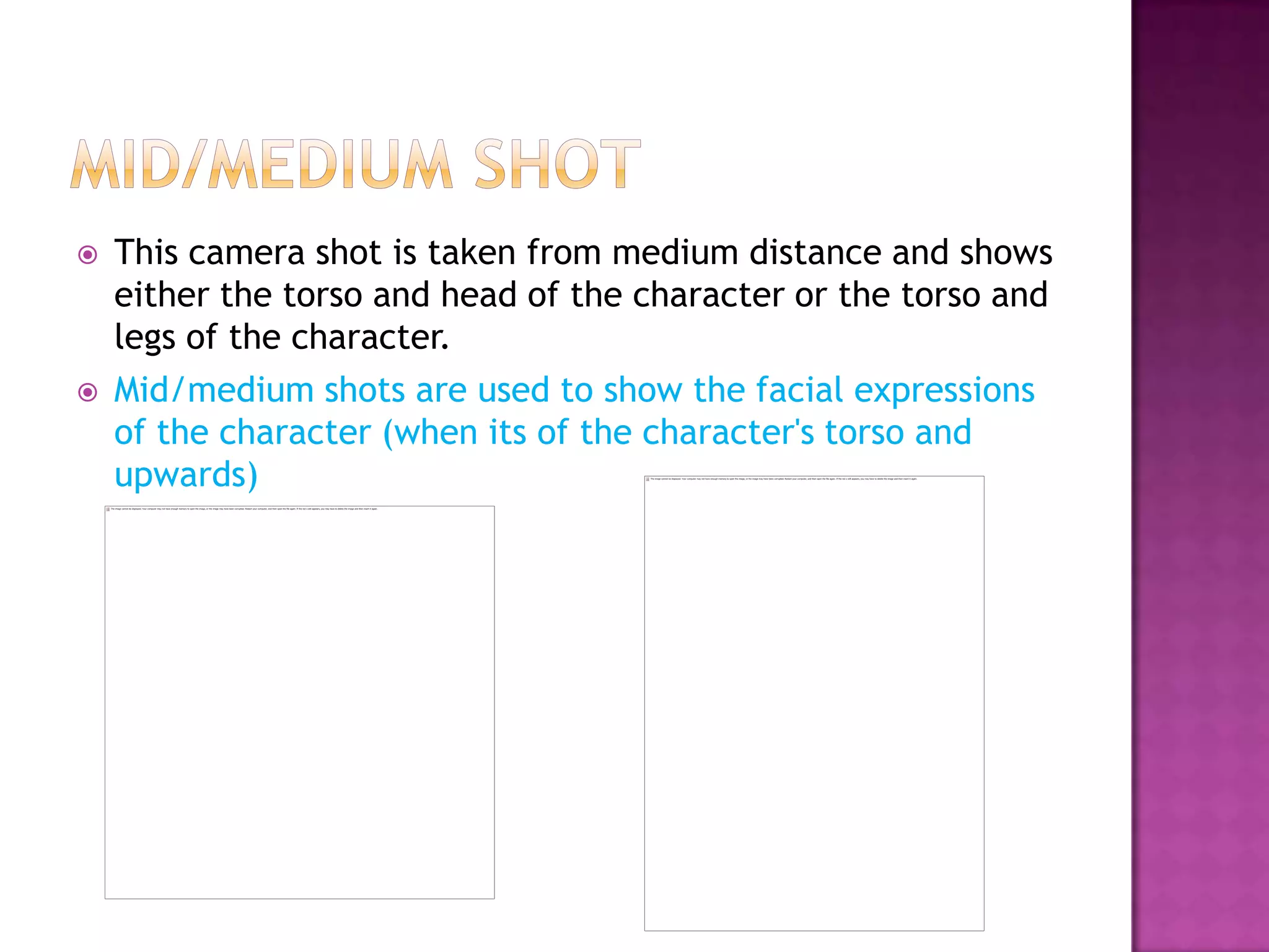    This camera shot is taken from medium distance and shows
    either the torso and head of the character or the torso and
    legs of the character.
   Mid/medium shots are used to show the facial expressions
    of the character (when its of the character's torso and
    upwards)
 