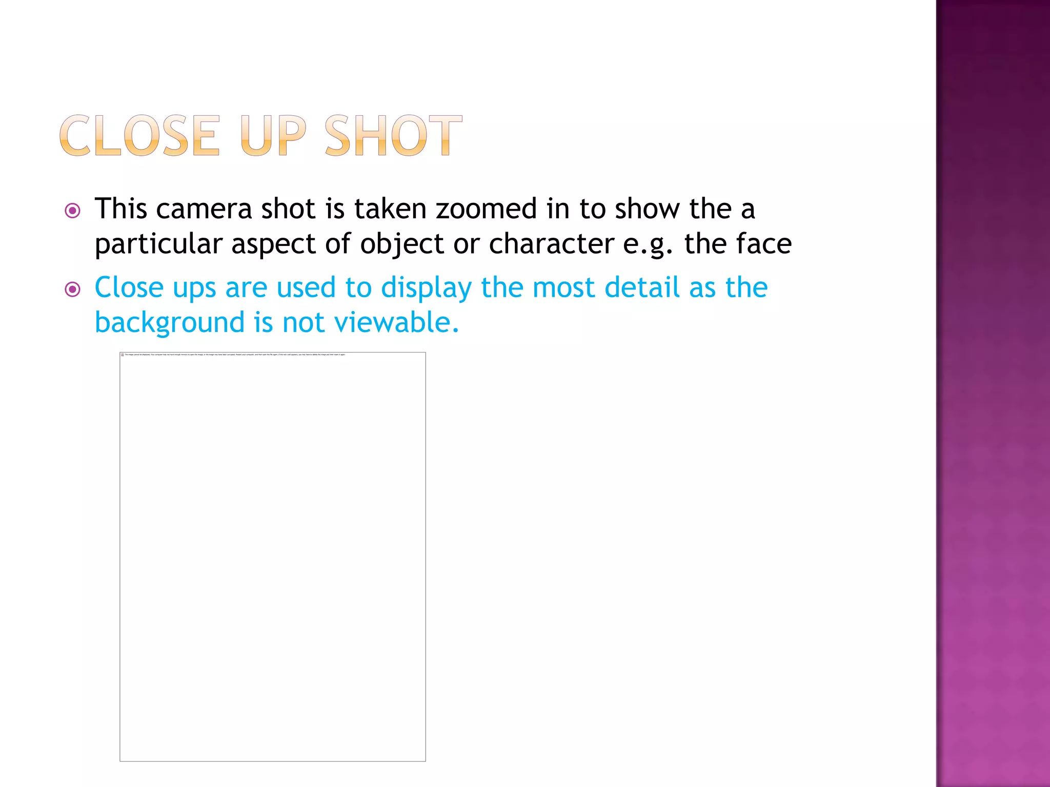    This camera shot is taken zoomed in to show the a
    particular aspect of object or character e.g. the face
   Close ups are used to display the most detail as the
    background is not viewable.
 