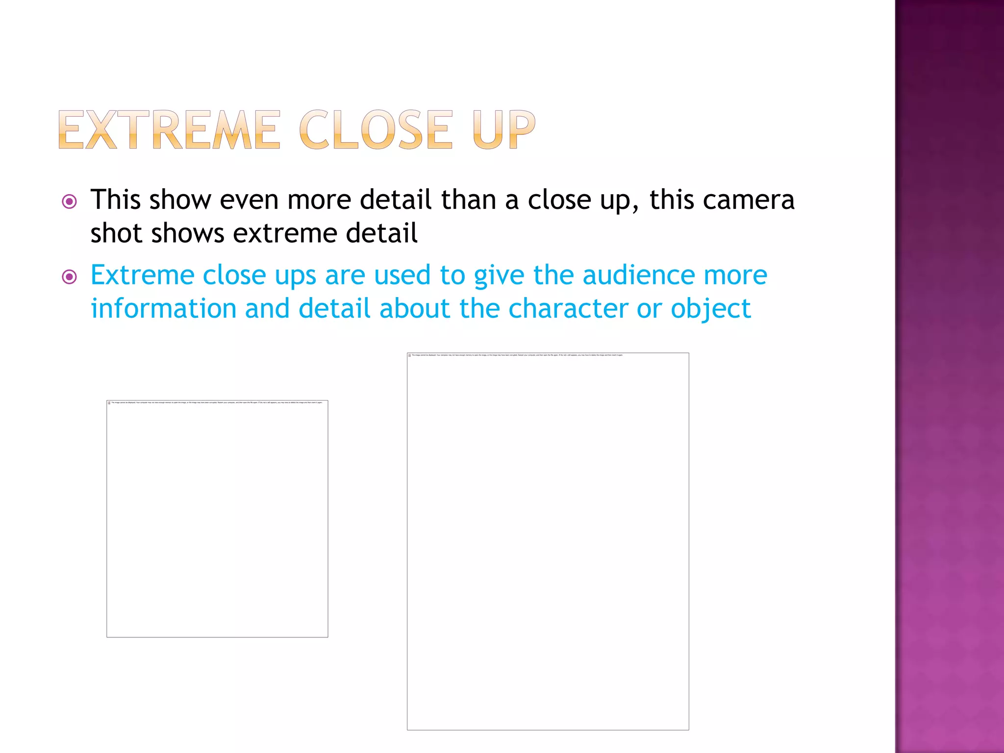    This show even more detail than a close up, this camera
    shot shows extreme detail
   Extreme close ups are used to give the audience more
    information and detail about the character or object
 