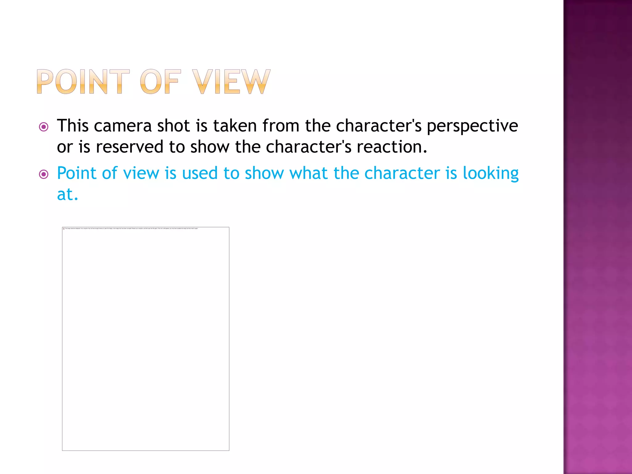    This camera shot is taken from the character's perspective
    or is reserved to show the character's reaction.
   Point of view is used to show what the character is looking
    at.
 