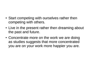 ●   Start competing with ourselves rather then
    competing with others.
●   Live in the present rather then dreaming about
    the past and future.
●   Concentrate more on the work we are doing
    as studies suggests that more concentrated
    you are on your work more happier you are.
 