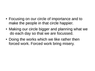 ●   Focusing on our circle of importance and to
    make the people in that circle happier.
●   Making our circle bigger and planning what we
    do each day so that we are focussed.
●   Doing the works which we like rather then
    forced work. Forced work bring misery.
 