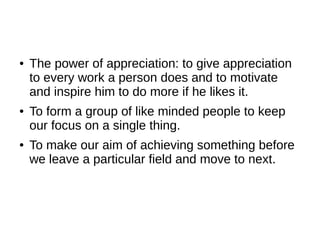 ●   The power of appreciation: to give appreciation
    to every work a person does and to motivate
    and inspire him to do more if he likes it.
●   To form a group of like minded people to keep
    our focus on a single thing.
●   To make our aim of achieving something before
    we leave a particular field and move to next.
 