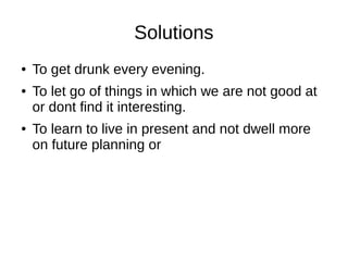 Solutions
●   To get drunk every evening.
●   To let go of things in which we are not good at
    or dont find it interesting.
●   To learn to live in present and not dwell more
    on future planning or
 