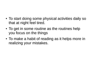●   To start doing some physical activities daily so
    that at night feel tired.
●   To get in some routine as the routines help
    you focus on the things
●   To make a habit of reading as it helps more in
    realizing your mistakes.
 