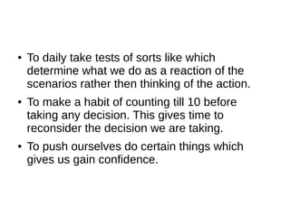 ●   To daily take tests of sorts like which
    determine what we do as a reaction of the
    scenarios rather then thinking of the action.
●   To make a habit of counting till 10 before
    taking any decision. This gives time to
    reconsider the decision we are taking.
●   To push ourselves do certain things which
    gives us gain confidence.
 