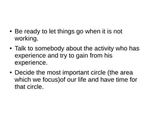 ●   Be ready to let things go when it is not
    working.
●   Talk to somebody about the activity who has
    experience and try to gain from his
    experience.
●   Decide the most important circle (the area
    which we focus)of our life and have time for
    that circle.
 