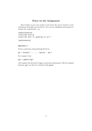 Notes on the Assignment
    Don’t forget to put your scripts in the Latex ﬁle and to attach to your
submission all graphs you produced. You can use verbatim environment to
include the ’unprintable’, e.g.,

begin{verbatim}
octave:28> hold on
octave:29> plot (x, ppval(pc,x),’g-’)

end{verbatim}


Question 4
Given a piecewise polynomial pp found by

pp = interp1(..., ..., ’spline’, ’pp’)

for example, then

pp1 = ppderiv(pp)

will compute the derivative of pp as a piecewise polynomial. Like the original
function, pp1 can then be evaluated with ppval.




                                      3
 